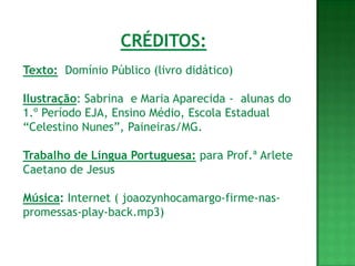 CRÉDITOS:
Texto: Domínio Público (livro didático)

Ilustração: Sabrina e Maria Aparecida - alunas do
1.º Período EJA, Ensino Médio, Escola Estadual
“Celestino Nunes”, Paineiras/MG.

Trabalho de Língua Portuguesa: para Prof.ª Arlete
Caetano de Jesus

Música: Internet ( joaozynhocamargo-firme-nas-
promessas-play-back.mp3)
 