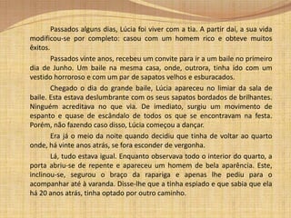 Resumo		Numa fresca noite de Junho, Lúcia, uma rapariga de dezoito anos, vai ao seu primeiro baile acompanhada pela sua tia. Chegada ao baile, a jovem atravessou a grande entrada iluminada, onde logo encontrou os donos da casa.  		Após as apresentações, Lúcia dirigiu-se ao salão de baile acompanhada pela filha dos donos  que de imediato a apresentou às suas amigas. Estas depressa a ignoraram. De repente, a música parou, os pares desfizeram-se e reuniram-se num grupo. Após esta breve reunião  a música começou a tocar e rapidamente se fizeram novos pares. Lúcia ficou sozinha. Ninguém a tinha convidado para dançar. Decidiu então, ir para uma cadeira vazia que se encontrava no outro lado da sala. 		Entretanto, passou por um espelho e, mais uma vez, verificou que se encontrava horrível: o seu vestido era feio; os seus sapatos estavam fora de moda e em mau estado, com o forro azul da biqueira roto, e além do mais estes não lhe serviam. Olhando para o espelho, achou que estava muito pálida e resolveu ir maquilhar-se, para assim melhorar o seu aspecto.