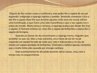		Depois de se maquilhar, regressou à sala de baile e agora sim, dirigiu-se para a cadeira vazia que se encontrava no outro lado da sala.     	Momentos depois, para sua surpresa, um belíssimo rapaz convidou-a para dançar. Um pouco incrédula aceitou o convite. 		Durante a dança, para desgraça de Lúcia, aconteceu o impensável, saiu-lhe um sapato. Porém, Lúcia continuou a dançar não fazendo caso da situação, com medo que soubessem que aquele sapato roto e velho era seu. Quando a música acabou, os pares desfizeram-se e um criado levou o sapato que estava perdido no centro da sala .		 O rapaz e a jovem rapariga resolveram então sentar-se no sofá e ela de imediato lhe disse que tinha sede. Ouvindo o que esta lhe dissera, decidiu ir buscar-lhe uma bebida. Aproveitando a situação, Lúcia levantou-se e saiu da sala. Dirigiu-se para um pequeno quarto que estava vazio. Lá, havia uma varanda onde ela, um pouco envergonhada, se escondeu. 		Ali, na varanda da casa, começou a pensar na proposta que a sua tia lhe havia feito. Esta tinha-lhe dito que se viesse viver com ela que conseguiria subir na vida e tornar-se rica. Lúcia, na altura, rejeitara o convite, porém, naquele momento, com a cara encostada à pedra fria da parede, decidiu que iria aceitar o convite pois queria mudar o rumo da sua vida. Jurou que um dia haveria de voltar àquela casa mas, dessa vez com sapatos bordados de brilhantes.