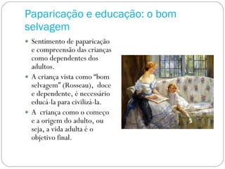 Paparicação e educação: o bom selvagem Sentimento de paparicação e compreensão das crianças como dependentes dos adultos. A criança vista como “bom selvagem” (Rosseau),  doce e dependente, é necessário educá-la para civilizá-la.  A  criança como o começo e a origem do adulto, ou seja, a vida adulta é o objetivo final. 
