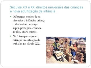 Séculos XIX e XX: direitos universais das crianças e nova adultização da infância Diferentes modos de se vivenciar a infância: criança trabalhadora, criança super-protegida,criança-adulto, entre outros. Na fotos que seguem, crianças em situação de trabalho no século XX. 