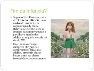 Fim da infância? Segundo Neil Postman, autor de  O fim da infância , com o advento dos meios de comunicação de massa (televisão, telefone, etc), as crianças passam novamente a partilhar o mundo dos adultos na segunda metade do século XX. Hoje, muitas crianças cumprem obrigações e compromissos iguais aos adultos, tanto nas classes baixas como nas classes favorecidas economicamente. 