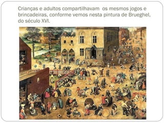 Crianças e adultos compartilhavam  os mesmos jogos e brincadeiras, conforme vemos nesta pintura de Brueghel, do século XVI. 