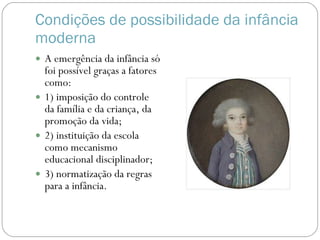 Condições de possibilidade da infância moderna A emergência da infância só foi possível graças a fatores como: 1) imposição do controle da família e da criança, da promoção da vida; 2) instituição da escola como mecanismo educacional disciplinador; 3) normatização da regras para a infância. 