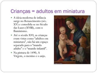 Crianças = adultos em miniatura A ideia moderna de infância surge no Renascimento (séc. XV) e consolida-se no Século das Luzes (XVIII), com o Iluminismo. Até o século XVI, as crianças eram vistas como “adultos em miniatura”, não há um espaço separado para o “mundo adulto” e o “mundo infantil”.  Na pintura de 1490, A Virgem, o menino e o anjo. 