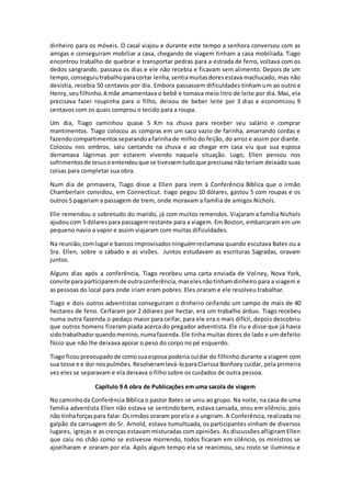 dinheiro para os móveis. O casal viajou e durante este tempo a senhora conversou com as
amigas e conseguiram mobiliar a casa, chegando de viagem tinham a casa mobiliada. Tiago
encontrou trabalho de quebrar e transportar pedras para a estrada de ferro, voltava com os
dedos sangrando. passava os dias e ele não recebia e ficavam sem alimento. Depois de um
tempo,conseguiutrabalhoparacortar lenha,sentiamuitasdoresestava machucado, mas não
desistia, recebia 50 centavos por dia. Embora passassem dificuldades tinham um ao outro e
Henry,seufilhinho.A mãe amamentava o bebê e tomava meio litro de leite por dia. Mas, ela
precisava fazer roupinha para o filho, deixou de beber leite por 3 dias e economizou 9
centavos com os quais comprou o tecido para a roupa.
Um dia, Tiago caminhou quase 5 Km na chuva para receber seu salário e comprar
mantimentos. Tiago colocou as compras em um saco vazio de farinha, amarrando cordas e
fazendocompartimentosseparandoafarinhade milho do feijão, do arroz e assim por diante.
Colocou nos ombros, saiu cantando na chuva e ao chegar em casa viu que sua esposa
derramava lágrimas por estarem vivendo naquela situação. Logo, Ellen pensou nos
sofrimentosde Jesuse entendeuque se tivessemtudoque precisava não teriam deixado suas
coisas para completar sua obra.
Num dia de primavera, Tiago disse a Ellen para irem à Conferência Bíblica que o irmão
Chamberlain convidou, em Connecticut. tiago pegou 10 dólares, gastou 5 com roupas e os
outros 5 pagariam a passagem de trem, onde moravam a família de amigos Nichols.
Elle remendou o sobretudo do marido, já com muitos remendos. Viajaram a família Nichols
ajudoucom 5 dólarespara passagemrestante para a viagem. Em Boston, embarcaram em um
pequeno navio a vapor e assim viajaram com muitas dificuldades.
Na reunião,comlugare bancosimprovisadosninguémreclamava quando escutava Bates ou a
Sra. Ellen, sobre o sábado e as visões. Juntos estudavam as escrituras Sagradas, oravam
juntos.
Alguns dias após a conferência, Tiago recebeu uma carta enviada de Volney, Nova York,
convite paraparticiparemde outraconferência,maselesnãotinhamdinheiro para a viagem e
as pessoas do local para onde iriam eram pobres. Eles oraram e ele resolveu trabalhar.
Tiago e dois outros adventistas conseguiram o dinheiro ceifando um campo de mais de 40
hectares de feno. Ceifaram por 2 dólares por hectar, era um trabalho árduo. Tiago recebeu
numa outra fazenda o pedaço maior para ceifar, para ele era o mais difícil, depois descobriu
que outros homens fizeram piada acerca do pregador adventista. Ele riu e disse que já havia
sidotrabalhadorquandomenino,numafazenda. Ele tinha muitas dores do lado e um defeito
físico que não lhe deixava apoiar o peso do corpo no pé esquerdo.
Tiago ficoupreocupadode comosuaesposa poderia cuidar do filhinho durante a viagem com
sua tosse e e dor nospulmões.Resolveramlevá-loparaClarissa Bonfoey cuidar, pela primeira
vez eles se separavam e ela deixava o filho sobre os cuidados de outra pessoa.
Capítulo 9 A obra de Publicações em uma sacola de viagem
No caminhoda Conferência Bíblica o pastor Bates se uniu ao grupo. Na noite, na casa de uma
família adventista Ellen não estava se sentindo bem, estava cansada, orou em silêncio, pois
não tinhaforçaspara falar.Osirmãos oraram porela e a ungiram. A Conferência, realizada no
galpão da carruagem do Sr. Arnold, estava tumultuada, os participantes vinham de diversos
lugares, igrejas e as crenças estavam misturadas com opiniões. As discussões afligiram Ellen
que caiu no chão como se estivesse morrendo, todos ficaram em silêncio, os ministros se
ajoelharam e oraram por ela. Após algum tempo ela se reanimou, seu rosto se iluminou e
 
