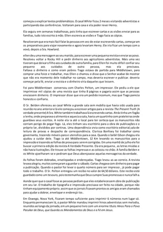 começoua explicartextosproblemáticos.Ocasal White ficou 2 meses visitando adventistas e
participando das conferências. Voltaram para casa e ela poder rever Henry.
Ela seguiu em semanas trabalhosas, pois tinha que escrever cartas e as visões enviar para as
famílias, tudo isto escrito à mão. Ellen escrevia as visões e Tiago fazia as cópias.
Resolveramque eramaisfácil falaràspessoasem vez de estar escrevendo cartas, começaram
os preparativos para viajar novamente e agora levariam Henry. Ele iria ficar um tempo com a
vovó, depois a Sra. Howland.
ellendeuumamensagemaoseumarido,paraescreverumapequenarevistae enviaraopovo.
Resolveu voltar a Rocky Hill e pedir dinheiro aos agricultores adventistas. Mais uma vez
tiveramque deixarofilhoaoscuidadosde outrafamília,para Ellenfoi muito difícil confiar seu
pequeno aos cuidados de outra pessoa, mas ela precisava.
Faltava o dinheiro e como eram pobres Tiago estava de partida para Middletown, para
comprar uma foice e trabalhar, mas Ellen o chamou e disse que o Senhor acabar de mostrar
que não era momento dele trabalhar no campo, mas deveria escrever e publicar. deveria
começar pela fé, enviar a revista e o dinheiro viria daqueles que lessem.
Foi para Middlentown conversou com Charles Pelton, um impressor. Ele pediu a ele que
imprimisse mil cópias de uma revista que tinha 8 páginas e pagaria assim que as pessoas
enviassem dinheiro. O impressor disse que era um pedido incomum, mas que Tiago parecia
honesto e confiaria.
O Sr. Belden ofereceu ao casal White a grande sala sem mobília que havia sido usada para
reuniãonoano anteriore lá ele começouaescreverartigospara a revista The Present Truth (A
verdade presente) A Sra.White tambémtrabalhavaláescrevendocartas.Atrástinhaum fogão
a lenha,onde preparavaoalimentoe aqueciaasala,havia umquartinhocom prateleirasonde
guardava seus escritos. A noite ela ia até o local para ter certeza que os manuscritos não
corriam perigo de pegar fogo. Lá, eles tinham seu escritório para a obra de publicações e o
próprio lar, divididos por cortinas. Uma dependência srvia como escritório editorial,sala de
leitura de provas e despacho de correspondência. Clarissa Bonfoey foi trabalhar como
governanta, trazendo móveis para e utensílios para a casa. Quando o bebê Edson chegou ela
ajudou a cuidar dele. Tiago ia até Middlentown, 12 Km levando os manuscritos para a
impressãoe trazendoasfolhasde provapara seremcorrigidas.Emumamanhã de julhoele foi
buscar a primeira edição da revista A Verdade Presente. Ela era pequena , as letras miúdas e
não haviailustrações.Ele trouxe as folhas impressas e as colocou no chão. A família Belden e
os White ajoelharam-se e pediram que Deus abençoasse aquelas mensageiras da verdade.
As folhas foram dobradas, envelopadas e endereçadas. Tiago levou-as ao correio. A revista
levavaalegria,muitoscomeçaramaguardar o sábado.Cartas chegavacom dinheiroparapagar
a publicação. Quando o pastor foi levar o quarto número para ser impresso , já pode pagar
todo o trabalho. O Sr. Pelton entregou um recibo no valor de 64,50 dólares. Este recibo está
guardadocomo um tesouro,poistestemunhaque Deuscumpre Suaspromessase nuncafalha.
Aonde querque o casal fosse as pessoaspediamque eles estabelecessem obra de publicação
em seu lar. O trabalho de tipografia e impressão precisava ser feito na cidade, porque não
tinhamequipamentopróprio.assimque osjornaisficavamprontosos amigos eram chamados
para ajudar a dobrar, envelopar e endereçá-los .
Em Oswego, Nova York, ficaram tempo suficiente para imprimir 6 números num lugar só.
Enquantopermaneciam lá, o pastor White mandou imprimir hinos adventistas sem melodia,
reunidosaolongo da jornada,emum pequenolivro com um enorme título Hinos Para o Povo
Peculiar de Deus, que Guarda os Mandamentos de Deus e a Fé em Jesus.
 