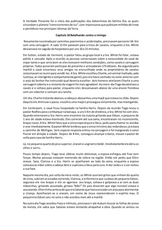 A Verdade Presente foi o início das publicações dos Adventistas do Sétimo Dia, as quais
circundamo planeta“comotorrentesde luz”,com impressorasque publicammilhõesde livros
e periódicos nos principais idiomas da Terra.
Capítulo 10 Batalhando contra o inimigo
Novamente naestradapor caminhos poeirentos e acidentados, precisavam percorrer 64 Km
com uma carruagem. A cada 15 Km paravam para a troca de cavalos, enquanto a Sra. White
descansava no saguão da hospedaria por uns 10 a 15 minutos.
Em Sutton, estado de Vermont, o pastor falou ao grupo local e a Sra. White foi falar , estava
pálida e cansada. Após a reunião as pessoas conversavam sobre a necessidade do casal de
viajar tanto e que seria bom se eles tivessem melhores condições, como cavalo e carruagem
próprias.Todosquiseram participar do presente e arrecadaram 175 dólares. Na segunda pela
manhã o casal encontrou seus amigos na encruzilhada onde os proprietários de cavalos
costumavamse reunirpara vendê-los.A Sra.White escolheuCharlie,umanimal malhado,pelo
lustroso,ar inteligente e comportamentogentil,poisela havia sonhado na noite anterior com
o anjo do Senhor lhe instruindo qual deveria escolher. dois homens atrelaram Charlie a uma
carruagemcoberta e o restante da viagemfoi maisagradável.Aomeio-diaTiagodesatrelava o
cavalo e o soltava para pastar, enquanto eles descansavam abaixo de uma árvore frondosa
com um cobertor e comiam seu lanche.
Um dia, Charlie trotandoabaixouacabeçae abocanhouumamaçã que estavano chão.Depois
daquiloele diminuía o passo, escolhia uma maçã e prosseguia velozmente, mas mastigando.
Em Centerport, o casal ficou hospedado na família Harris. Depois da reunião Tiago levou o
pastor Rodhesparao embarque nabarcaça, a uns5 Km de distância,a Sra.White foi com eles.
Quandoretornarama Sra.Harris veio encontrá-los à porta gritando que Edson, o pequeno de
1 ano de idade estava morrendo. Eles correram até sua cama, encontraram-no inconsciente,
braços roxos.A Sra. White falouque a únicaesperançaera Deus,pediuparachamar os anciãos
e orar imediatamente.OpastorWhite lembrouque oúnicoministro das redondezas já estava
a caminho de Michigan. Sem esperar resposta entrou na carruagem e foi margeando o canal
fluvial em direção à cidade. Depois de 8 Km, conseguiu alcançar o barco, trouxe o pastor de
volta para casa da família Harris.
Lá, no pequenoquartodopisosuperior,orarame ungiramo bebê.Imediatamente eleabriuos
olhos e sorriu.
Pouco tempo depois, Tiago teve cãibras muito dolorosas, a esposa esfregou até ficar sem
forças. Muitas pessoas estavam morrendo de cólera na região. Então ele pediu que Ellen
orasse. Sara, Clarissa e a Sra. Harris se ajoelharam ao lado da cama, enquanto a esposa
colocavaas mãos sobre a cabeça dele e suplicava a Deus pela cura. A dor cedeu e a cor voltou
a sua face.
Naquele mesmodia, por volta da meia-noite, os White ouviram gritos que vinham do quarto
de cima, subiramasescadascorrendo, Clarissa, a enfermeira que cuidava do pequeno Edson,
segurava ele nos braços e ele se agarrava seu braço, soltava e golpeava o ar com as duas
mãozinhas, gritando assustado, gritava “Não!” Os pais disseram que algo invisível estava o
assustando.Ellentinhacertezade que eraSatanásque haviaenviadoumanjopara atormentar
a criança. Ajoelharam-se e oraram, em nome de Jesus repreenderam o espírito mau. O
pequenino Edson caiu no sono e não acordou mais até a manhã.
No outrodiaTiago acordou fracoe trêmulo, precisava ir até Auburn buscar as folhas de prova
da revista, ele sabia que Satanás estava tentando atrapalhar a obra. Quando se sentou na
 