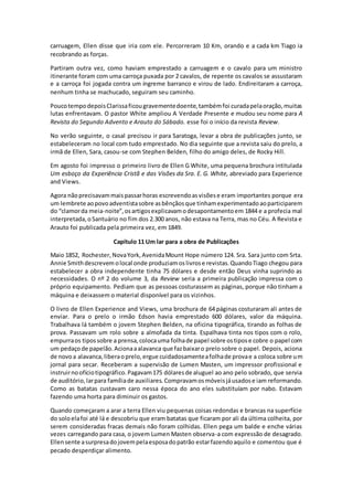 carruagem, Ellen disse que iria com ele. Percorreram 10 Km, orando e a cada km Tiago ia
recobrando as forças.
Partiram outra vez, como haviam emprestado a carruagem e o cavalo para um ministro
itinerante foram com uma carroça puxada por 2 cavalos, de repente os cavalos se assustaram
e a carroça foi jogada contra um íngreme barranco e virou de lado. Endireitaram a carroça,
nenhum tinha se machucado, seguiram seu caminho.
PoucotempodepoisClarissaficougravementedoente,tambémfoi curadapelaoração,muitas
lutas enfrentavam. O pastor White ampliou A Verdade Presente e mudou seu nome para A
Revista do Segundo Advento e Arauto do Sábado. esse foi o início da revista Review.
No verão seguinte, o casal precisou ir para Saratoga, levar a obra de publicações junto, se
estabeleceram no local com tudo emprestado. No dia seguinte que a revista saiu do prelo, a
irmã de Ellen, Sara, casou-se com Stephen Belden, filho do amigo deles, de Rocky Hill.
Em agosto foi impresso o primeiro livro de Ellen G White, uma pequena brochura intitulada
Um esboço da Experiência Cristã e das Visões da Sra. E. G. White, abreviado para Experience
and Views.
Agora nãoprecisavammaispassarhoras escrevendoasvisõese eram importantes porque era
um lembrete aopovoadventistasobre asbênçãosque tinhamexperimentadoaoparticiparem
do “clamorda meia-noite”,osartigosexplicavamodesapontamentoem 1844 e a profecia mal
interpretada,oSantuário no fim dos 2.300 anos, não estava na Terra, mas no Céu. A Revista e
Arauto foi publicada pela primeira vez, em 1849.
Capítulo 11 Um lar para a obra de Publicações
Maio 1852, Rochester,NovaYork,AvenidaMount Hope número 124. Sra. Sara junto com Srta.
Annie Smithdescrevem olocal onde produziamoslivrose revistas.QuandoTiago chegou para
estabelecer a obra independente tinha 75 dólares e desde então Deus vinha suprindo as
necessidades. O nº 2 do volume 3, da Review seria a primeira publicação impressa com o
próprio equipamento. Pediam que as pessoas costurassem as páginas, porque não tinham a
máquina e deixassem o material disponível para os vizinhos.
O livro de Ellen Experience and Views, uma brochura de 64 páginas costuraram ali antes de
enviar. Para o prelo o irmão Edson havia emprestado 600 dólares, valor da máquina.
Trabalhava lá também o jovem Stephen Belden, na oficina tipográfica, tirando as folhas de
prova. Passavam um rolo sobre a almofada da tinta. Espalhava tinta nos tipos com o rolo,
empurraos tipossobre a prensa,colocauma folhade papel sobre ostipose cobre o papel com
um pedaçode papelão.Acionaaalavanca que fazbaixaro prelo sobre o papel. Depois, aciona
de novoa alavanca,liberaoprelo,ergue cuidadosamenteafolhade provae a coloca sobre um
jornal para secar. Receberam a supervisão de Lumen Masten, um impressor profissional e
instruirnoofíciotipográfico.Pagavam175 dólaresde aluguel ao ano pelo sobrado, que servia
de auditório,larpara famíliade auxiliares. Compravamosmóveisjáusadose iam reformando.
Como as batatas custavam caro nessa época do ano eles substituíam por nabo. Estavam
fazendo uma horta para diminuir os gastos.
Quando começaram a arar a terra Ellen viu pequenas coisas redondas e brancas na superfície
do soloelafoi até lá e descobriu que eram batatas que ficaram por ali da última colheita, por
serem consideradas fracas demais não foram colhidas. Ellen pega um balde e enche várias
vezes carregando para casa, o jovem Lumen Masten observa-a com expressão de desagrado.
Ellensente asurpresadojovempelaesposadopatrão estarfazendoaquilo e comentou que é
pecado desperdiçar alimento.
 