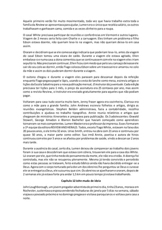 Aquele primeiro verão foi muito movimentado, toda vez que havia trabalho extra toda a
famíliada Review se apresentavaparaajudar,Lumenera o únicoque recebiasalário,osoutros
trabalhavam e ganhavam cama, comida e as vezes dinheiro para a roupa.
O casal White precisava participar de reuniões e conferências em Vermont e outros lugares.
Viagem de 2 meses seria feita com Charlie e a carruagem. Eles tinham um problema o filho
Edson estava doente, não queriam leva-lo na viagem, mas não queriam deixa-lo em casa
assim.
Oraram e decidiramque se ele comessealgoindicaria que poderiam leva-lo, antes da viagem
do casal Edson tomou uma xícara de caldo. Durante a viagem ele estava agitado, Ellen
embalava-oe numacasa a dona comentouque se continuassemcomele na viagem eles iriam
sepultá-lo.Masprecisaramcontinuar,Ellenficoucommedoque peloseucansaçodeixasseele
cair do seucoloao dormir,entãoTiago colocouEdsonsobre um travesseiroe amarrou no colo
da mãe e assim os dois puderam dormir durante a viagem.
O outono chegou e durante a viagem eles paravam para descansar depois da refeição
enquantoTiagopegavapapel e lápis, usando a cesta do lanche como mesa, escrevia artigos e
liçõesdaEscola Sabatinapara a novapublicaçãomensal, Oinstrutorda juventude.Cadaedição
precisava ter lições para 1 mês, o preço da assinatura era 25 centavos por ano, mas assim
como a revista Review, o Instrutor era enviado gratuitamente para aqueles que não podiam
pagar.
Voltaram para casa tudo ocorria muito bem, Jenny fraser agora era cozinheira, Clarissa era
como a mãe para a grande família. John Andrews escrevia folhetos e artigos, dirigia as
reuniões evangelísticas. Stephen Belden administrava, fazia a contabilidade, recolhia
contribuições e ajudava no trabalho tipográfico. Annie reunia relatórios e artigos que
chegavam de ministros itinerantes e preparava para publicação. Os 3 adolescentes: Oswald
Stowell, George Amadon e Warren Bacheller que haviam começado como aprendizes
tornanram-se maiscompetentes.LumenMasteneraoprofessordaimprensa.Esses formaram
a 1º equipe daeditoraREVIEWANDHERALD. Todos,excetoTiagoWhite, estavam na faixa dos
20 poucosanos, e ele tinha 32 anos. Urias Smith, entrou na obra com 21 anos e continuou por
quase 50 anos, a maior parte como editor. Sua irmã Annie, poetisa e autora de hinos
continuoucomelespor3 anose se afastoupor problemasde saúde, vindo a descansar 2 anos
mais tarde.
Durante a ausência do casal, certo dia, Lumen deixou de comparecer ao trabalho dois jovens
foram à sua casa e descobriram que estava com cólera, trouxeram ele para a casa dos White.
Lá oraram porele,que tinhamedodopensamentoda morte,ele não era cristão. A doença foi
controlada, mas ele não se recuperou plenamente. Mesmo já tendo convivido e percebido
como estas pessoas se tratavam, feito estudo bíblico ainda não havia decidido entregar-se a
Deus.Agoracom o corpo torturado peladorum dosobreiroslhe perguntou se Deus o curasse
ele se entregariaaDeus,ele sussurrouque sim.Osobreirosse ajoelharame oraram, depoisde
2 semanas ele já estava forte pra andar 1,5 km em pouco tempo já estava trabalhando.
Capítulo 12 John muda de ideia
JohnLoughborough, umjovempregadoradventistadoprimeirodia,tinha23anos, morava em
Rochester,sustentavaaesposavendendo fechaduras de janela por 5 dias na semana, sábado
viajavaa povoadopróximoe nodomingopregavae visitava paroquianos e voltava para casa a
noite.
 
