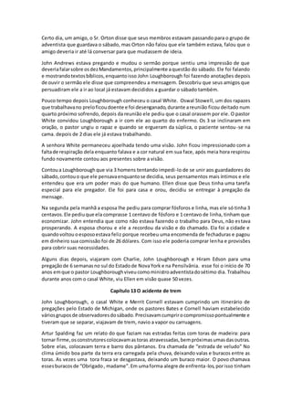 Certo dia, um amigo, o Sr. Orton disse que seus membros estavam passando para o grupo de
adventista que guardava o sábado, mas Orton não falou que ele também estava, falou que o
amigo deveria ir até lá conversar para que mudassem de ideia.
John Andrews estava pregando e mudou o sermão porque sentiu uma impressão de que
deveriafalarsobre osdezMandamentos,principalmente aquestão do sábado. Ele foi falando
e mostrandotextosbíblicos,enquantoisso John Loughborough foi fazendo anotações depois
de ouvir o sermão ele disse que compreendeu a mensagem. Descobriu que seus amigos que
persuadiram ele a ir ao local já estavam decididos a guardar o sábado também.
Pouco tempo depois Loughborough conheceu o casal White. Oswal Stowell, um dos rapazes
que trabalhavano preloficoudoente e foi desenganado,durante areunião ficou deitado num
quarto próximo sofrendo, depois da reunião ele pediu que o casal orassem por ele. O pastor
White convidou Loughborough a ir com ele ao quarto do enfermo. Os 3 se inclinaram em
oração, o pastor ungiu o rapaz e quando se ergueram da súplica, o paciente sentou-se na
cama. depois de 2 dias ele já estava trabalhando.
A senhora White permaneceu ajoelhada tendo uma visão. John ficou impressionado com a
faltade respiração dela enquanto falava e a cor natural em sua face, após meia hora respirou
fundo novamente contou aos presentes sobre a visão.
Contoua Loughborough que via 3 homens tentando impedi-lo de se unir aos guardadores do
sábado,contouo que ele pensavaenquantose decidia, seus pensamentos mais íntimos e ele
entendeu que era um poder mais do que humano. Ellen disse que Deus tinha uma tarefa
especial para ele pregador. Ele foi para casa e orou, decidiu se entregar à pregação da
mensage.
Na segunda pela manhã a esposa lhe pediu para comprar fósforos e linha, mas ele só tinha 3
centavos.Ele pediuque ela comprasse 1 centavo de fósforo e 1 centavo de linha, tinham que
economizar. John entendia que como não estava fazendo o trabalho para Deus, não estava
prosperando. A esposa chorou e ele a recordou da visão e do chamado. Ela foi a cidade e
quandovoltou oesposoestava feliz porque recebeu uma encomenda de fechaduras e pagou
em dinheiro sua comissão foi de 26 dólares. Com isso ele poderia comprar lenha e provisões
para cobrir suas necessidades.
Alguns dias depois, viajaram com Charlie, John Loughborough e Hiram Edson para uma
pregaçãode 6 semanasno sul do Estadode NovaYork e na Pensilvânia. esse foi o início de 70
anos emque o pastor Loughboroughviveucomoministroadventistadosétimo dia. Trabalhou
durante anos com o casal White, viu Ellen em visão quase 50 vezes.
Capítulo 13 O acidente de trem
John Loughborough, o casal White e Merrit Cornell estavam cumprindo um itinerário de
pregações pelo Estado de Michigan, onde os pastores Bates e Cornell haviam estabelecido
váriosgruposde observadoresdosábado.Precisavamcumprirocompromissopontualmente e
tiveram que se separar, viajavam de trem, navio a vapor ou carruagens.
Artur Spalding faz um relato do que faziam nas estradas feitas com toras de madeira: para
tornar firme,osconstrutorescolocavamastoras atravessadas,bempróximasumasdasoutras.
Sobre elas, colocavam terra e barro dos pântanos. Era chamada de “estrada de veludo” No
clima úmido boa parte da terra era carregada pela chuva, deixando valas e buracos entre as
toras. As vezes uma tora fraca se desgastava, deixando um buraco maior. O povo chamava
essesburacosde “Obrigado, madame”.Em umaforma alegre de enfrenta-los,porisso tinham
 