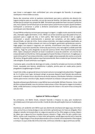 que trocar a carruagem mais confortável por uma carruagem de fazenda. A carruagem
sacolejava e mexia todos os ossos.
Numa das conversas entre os pastores comentaram que para o próximo ano deveria ter
lugares próprios para as reuniões, em vez de casas de famílias. Um deles deu a sugestão das
tendasque já usavamnas campaisde 1844. Pensaramque poderiamfazerissopara o próximo
ano,mas o pastor Cornell disse que se seriabomparao próximoanoerapara aquele também.
Começaram a conversar e juntar o dinheiro conversaram com homens generosos que
contribuíam com liberalidade.
O casal White embarcounotrempara prosseguiraviagem,o vagão erade assentode encosto
alto, chamado vagão-dormitório. A Sra. White ao sentar exclamou que não poderia ficar ali,
passaram para o vagão de trás, o trem partiu. Mal haviam percorrido 5 km os vagões
começaram a sacudir violentamente e pararam por completo, um dos vagões estava
descarrilhado, ao lado do trilho. Outro estava retorcido, com alguns pedaços espalhados ao
redor. Passageiros feridos estavam em meio as ferragens, gemendo e gritando por socorro.
tiago pegou sua esposa e seguiram um caminho, encontraram uma casa e contaram aos
moradores o que havia acontecido. O dono da casa enviou uma mensagem à cidade pedindo
médicos, Tiago foi junto chegando na casa de Cyrenius Smith. Pela manhã mandou buscar
Ellen. Após o desjejum voltaram ao local e souberam a causa do acidente: um enorme boi
estavadeitadonalinhaférrea.Váriospassageirosficaramferidose 4 morreram.O vagãoque o
casal entroupela1º vezestavaretorcido,ooutro vagão estavaseparado dos outros a cerca de
30 metros.Ninguémpôde explicaroque haviaacontecido.Nemomaterial que levavam havia
sido atingido. O casal continuou sua viagem.
3 semanas após a reunião de domingo em Locke, a tenda foi armada num terreno em Battle
Creek, equipada com bancos, plataforma e púlpito, pronta para ser usada pelos jovens
pregadores Loughborough e Cornell.
A partirde então,asigrejasde lonase tornaramcomunsno evangelismoadventista. Pregavam
de 4 a 5 noites num lugar, tentavam atingir as pessoas daquele local falando das profecias
acerca da 2º vindade Jesus e da reforma ao dia de repouso, distribuíam folhetos e anotavam
nomes para enviar a revista e lição, depois removiam as estacas e iam para outro local.
Quandovoltarampara Rochestero casal White teve outrobebê,William Clarence. Anna, irmã
de Ellencuidavadobebê,mas ela contraiu tuberculose e Ellen não queria magoa-la tirando o
bebê, então beliscava a criança discretamente para ele chorar e ela assim tirva a criança do
colo da irmã.
Capítulo 14 “Willie se afogou!”
Na primavera, em Battle Creek, estavam fazendo a limpeza na casa, pois receberiam
convidadosque viriamparaumareunião.A sede de obra de publicaçõeshaviase mudadopara
lá.
Aconteceu um acidente com Willie que caiu dentro de uma bacia com água suja, ele tinha 2
anos, jenny tirou a criança da água e saiu correndo e gritando que ele havia se afogado, Ellen
chegou e sacudiu Jenny para dizer se a água era quente ou fria. Ellen pegou a criança, depois
de saber que a água era fria e mandou buscar o doutor e Tiago. ellen foi até o jardim com
Willie, cortou suas roupinhas e o fazia rolar pela grama, saindo água suja do nariz e boca do
menino.Tiagochegoue ficoude pé observandoacena e orando silenciosamente.Ellenergueu
a criança e viu que ainda não tinha sinal vital, continuou rolando e a água continuou saindo.
 