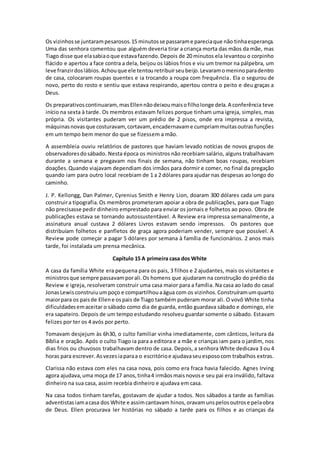 Os vizinhosse juntarampesarosos.15 minutosse passarame pareciaque não tinhaesperança.
Uma das senhora comentou que alguém deveria tirar a criança morta das mãos da mãe, mas
Tiago disse que elasabiaoque estavafazendo.Depois de 20 minutos ela levantou o corpinho
flácido e apertou a face contra a dela, beijou os lábios frios e viu um tremor na pálpebra, um
leve franzirdoslábios.Achouque ele tentouretribuirseubeijo.Levaramomeninoparadentro
de casa, colocaram roupas quentes e ia trocando a roupa com frequência. Ela o segurou de
novo, perto do rosto e sentiu que estava respirando, apertou contra o peito e deu graças a
Deus.
Os preparativoscontinuaram, masEllennãodeixoumaisofilholonge dela.A conferência teve
início na sexta à tarde. Os membros estavam felizes porque tinham uma igreja, simples, mas
própria. Os visitantes puderam ver um prédio de 2 pisos, onde era impressa a revista,
máquinasnovasque costuravam,cortavam, encadernavame cumpriammuitasoutrasfunções
em um tempo bem menor do que se fizessem a mão.
A assembleia ouviu relatórios de pastores que haviam levado notícias de novos grupos de
observadoresdosábado. Nesta época os ministros não recebiam salário, alguns trabalhavam
durante a semana e pregavam nos finais de semana, não tinham boas roupas, recebiam
doações.Quando viajavam dependiam dos irmãos para dormir e comer, no final da pregação
quando iam para outro local recebiam de 1 a 2 dólares para ajudar nas despesas ao longo do
caminho.
J. P. Kellongg, Dan Palmer, Cyrenius Smith e Henry Lion, doaram 300 dólares cada um para
construira tipografia.Os membros prometeram apoiar a obra de publicações, para que Tiago
não precisasse pedir dinheiro emprestado para enviar os jornais e folhetos ao povo. Obra de
publicações estava se tornando autossustentável. A Review era impressa semanalmente, a
assinatura anual custava 2 dólares Livros estavam sendo impressos. Os pastores que
distribuíam folhetos e panfletos de graça agora poderiam vender, sempre que possível. A
Review pode começar a pagar 5 dólares por semana à família de funcionários. 2 anos mais
tarde, foi instalada um prensa mecânica.
Capítulo 15 A primeira casa dos White
A casa da família White era pequena para os pais, 3 filhos e 2 ajudantes, mais os visitantes e
ministrosque sempre passavamporali.Os homens que ajudaram na construção do prédio da
Review e igreja, resolveram construir uma casa maior para a família. Na casa ao lado do casal
JonasLewisconstruiuumpoço e compartilhouaágua com os vizinhos.Construíramumquarto
maiorpara os paisde Ellene ospais de Tiago também puderam morar ali. O vovô White tinha
dificuldadesemaceitar o sábado como dia de guarda, então guardava sábado e domingo, ele
era sapateiro. Depois de um tempo estudando resolveu guardar somente o sábado. Estavam
felizes por ter os 4 avós por perto.
Tomavam desjejum às 6h30, o culto familiar vinha imediatamente, com cânticos, leitura da
Bíblia e oração. Após o culto Tiago ia para a editora e a mãe e crianças iam para o jardim, nos
dias frios ou chuvosos trabalhavam dentro de casa. Depois, a senhora White dedicava 3 ou 4
horas para escrever.Asvezesiaparaa o escritórioe ajudavaseuesposocom trabalhos extras.
Clarissa não estava com eles na casa nova, pois como era fraca havia falecido. Agnes Irving
agora ajudava,uma moça de 17 anos,tinha4 irmãosmaisnovose seu pai era inválido, faltava
dinheiro na sua casa, assim recebia dinheiro e ajudava em casa.
Na casa todos tinham tarefas, gostavam de ajudar a todos. Nos sábados a tarde as famílias
adventistasiamacasa dos White e assimcantavam hinos,oravamunspelosoutrose pelaobra
de Deus. Ellen procurava ler histórias no sábado a tarde para os filhos e as crianças da
 