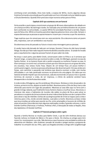 vizinhança eram convidadas. Anos mais tarde, a esposa de Willie, reuniu algumas dessas
histórias formandoumacoleçãoque foi publicadanumlivro intitulado Leituras Sabáticas para
o Círculo Doméstico. Quando Ellen precisava viajar escrevia cartas para os filhos.
Capítulo 16 O que aconteceu em um funeral
Certa ocasiãoo casal viajava,encontraramumgrupo de 40 novos observadores do sábado em
um vilarejoemOhio.No domingo à tarde, foi realizada uma cerimônia fúnebre de um jovem
bem conhecido na comunidade, e o pastor White foi convidado Para fazer o sermão. Depois
que ele falouaSra. White se levantouparadizeralgumaspalavrase teve uma visão. Sempre o
esposodeixavaque aspessoasse aproximasseme vissem por si mesmas o que lhe acontecia.
Tiago explicou que ela conversava com seu anjo assistente. Ela o descrevia como um jovem
alto, majestoso, com um semblante e voz musical.
Ela observava cenas do passado ou futuro e trazia estas mensagens para as pessoas.
O caixão havia sido deixado de lado por um tempo, Durante 2 horas ela não havia tomado
fôlego.Elanãoquisfalarnada naquele momentodevidoaocasiãosolene. O caixão foi levado
para o sepultamento e algumas pessoas ficaram ali para saber da visão.
Na terça o casal partiu para Battle Creek, conversavam sobre os filhos e as 3 semanas que
ficaram longe, a esposa disse que escreveria sobre a visão. Em Michigan, pararam na casa da
família Palmer, lá os homens foram até o jardim enquanto as mulheres ficaram na casa, lá
Ellencomeçoua se sentirmal,oshomensoraram porelae falaramque era um grave derrame,
ela escutava, mas estava muito fraca. Depois de um tempo ficou um pouco melhor e
continuaramviagem,mesmoaspessoasachandoque não deveriampartir.Emcasa ainda sem
forças, sem caminhar e passando mal lembrou que deveria escrever a visão, com muitas
dificuldades e um lado paralisado escreveu no primeiro dia uma página. Ela sabia que era
Satanás tentandoimpedir que ela escrevesse, cada dia escrevendo um pouco mais e quando
terminou de escrever a visão, de ser impressa, o efeito do acidente cerebral havia
desaparecido e ela desfrutava boa saúde.
A visãorendeu219 páginas,que foi vendidopor 50 centavos. Relatava o início do pecado e da
tristeza,primeironoCéu,depoisnoJardimdoÉden.Revelavacomoo filho de Deus havia sido
oferecido para morrer em lugar dos pecadores. Mostrava as lutas dEle aqui na Terra com o
grande inimigo,Satanás,que finalmente levou homens ímpios a crucificar Jesus. Descreveu o
interesse dos anjos e habitantes de mundos não caídos no plano de Deus para salvar os
pecadorese o espantodoUniversodiante doamorindescritível de Deusao dar o próprio filho
para salvara raça de rebeldes.Contoude suaalegriaquando de Cristo se ergueu para a vida e
retornou para o Céu, tendo vencido Satanás, o pecado e a morte. Descreveu as boas-vindas
que Jesusrecebeuao voltar para casa de seu Pai, entre aclamações e louvores de milhões de
anjosreluzentes.Estavisãocommais algumas explicações rendeu 5 grandes volumes, a série
Grande Conflito (Patriarcas e Profetas, Profetas e Reis, O desejado de todas as Nações, Atos
dos Apóstolos e O Grande Conflito).
Capítulo 17 Travessia perigosa sobre o gelo
Quando a família Review se mudou para Battle Creek, o pai de John Andrews deixou sua
fazenda rochosa no Estado do Maine e foi para o Oeste. Ele chamou os amigos para irem
morar lá e recomeçarem sua vida. Não demorou a que houvesse uma verdadeira colônia de
adventista em Waukon. John Andrews cansado de estudar e pregar aceitou a proposta de
trabalhar no armazém do seu filho, após sua chegada convidou o amigo John Loughborough
 