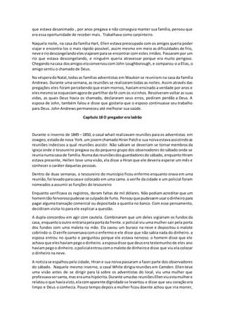que estava desanimado , por anos pregava e não conseguia manter sua família, pensou que
era essa oportunidade de receber mais. Trabalhava como carpinteiro.
Naquela noite, na casa da família Hart, Ellen estava preocupada com os amigos queria poder
viajar e encontra-los o mais rápido possível, assim mesmo em meio as dificuldades de frio,
neve e riodescongelandoelesviajaramparase encontrar com estes irmãos. Passaram por um
rio que estava descongelando, e ninguém queria atravessar porque era muito perigoso.
Chegandonacasa dosamigoselaconversoucom John Loughborough, e comparou-o a Elias, o
amigo sentiu o chamado de Deus.
Na vésperadoNatal,todas as famílias adventistas em Waukon se reuniram na casa da família
Andrews. Durante uma semana, as reuniões se realizaram todas as noites. Assim através das
pregações eles foram percebendo que eram mornos, haviam ensinado a verdade por anos e
elesmesmose esqueciamagorade partilhar da fé com os vizinhos. Resolveram voltar as suas
vidas, as quais Deus havia os chamado, declararam seus erros, pediram perdão a Deus. A
esposa de John, também falou e disse que gostaria que o esposo continuasse seu trabalho
para Deus. John Andrews permaneceu até melhorar sua saúde.
Capítulo 18 O pregador era ladrão
Durante o inverno de 1849 – 1850, o casal whait realizavam reuniões para os adventistas em
oswgeo,estadode nova York.um jovemchamadoHiran Patche sua noivaestavaassistindoas
reuniões indecisos a qual reuniões assistir. Não sabiam se deveriam se tornar membros da
igreja onde o tesoureiro pregava ou do pequeno grupo dos observadores do sábado onde se
reunianumacasa de família.Numadasreuniõesdosguardadoresdo sábado, enquanto Hiram
estava presente, Hellen teve uma visão, ela disse a Hiran que ele deveria esperar um mês e
conhecer o caráter daquelas pessoas.
Dentro de duas semanas, o tesoureiro do município ficou enfermo enquanto orava em uma
reunião,foi levadoparacasae colocado em uma cama. o xerife da cidade e um policial foram
nomeados a assumir as funções do tesoureiro
Enquanto verificava os registros, deram faltas de mil dólares. Não podiam acreditar que um
homemtão fervorosopudesse se culpadode furto. Pensou que pudessemusarodinheiropara
pagar algumatransação comercial ou depositada a quantia no banco. Com esse pensamento,
decidiram visita-lo para ele explicar a questão.
A dupla concordou em agir com cautela. Combinaram que um deles vigiariam os fundos da
casa, enquantoooutro entrariapelaportada frente.o policial viu uma mulher sair pela porta
dos fundos com uma maleta na mão. Ela cavou um buraco na neve e depositou o malote
cobrindo-o.Oxerife conversavacomo enfermo e ele disse que não sabia nada do dinheiro. a
esposa entrou no quarto e perguntou porque ele estava nervoso. o homem disse que ele
achava que eleshaviampegoodinheiro.aesposadisse que deusera testemunho de eles ano
haviampegoo dinheiro.opolicialentroucomomalote de dinheiroe disse que viu ela colocar
o dinheiro na neve.
A noticiase espalhoupela cidade, Hiran e sua noiva passaram a fazer parte dos observadores
do sábado. Naquele mesmo inverno, o casal White dirigia reuniões em Camden. Ellen teve
uma visão antes de se dirigir para lá sobre os adventistas do local, viu uma mulher que
professavasersanta,mas erauma hipócrita.Durante umadas reuniõesEllenviuestamulhere
relatouo que haviavisto,elacomaparente dignidade se levantou e disse que seu coração era
limpo e Deus o conhecia. Pouco tempo depois a mulher ficou doente achou que iria morrer,
 
