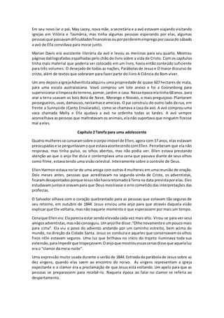 Em seu novo lar o pai, May Lacey, nova mãe, a secretária e a avó estavam viajando visitando
igrejas em Vitória e Tasmânia, mas tinha algumas pessoas esperando por elas, algumas
pessoasque passavamdificuldadesfinanceirasouporperderemempregoporcausado sábado
a avó de Ella convidava para morar junto.
Marian Davis era assistente literária da avó e levou as meninas para seu quarto. Mostrou
páginasdatilografadas espalhadas pelo chão do livro sobre a vida de Cristo. Com os capítulos
tinha mais material que poderia ser colocado em um livro, havia então conteúdo suficiente
para três volumes: O desejado de todas as nações, Parábolas de Jesus e O maior discurso de
cristo, além de textos que sobraram para fazer parte do livro A Ciência do Bom viver.
Um ano depoisaigrejaAdventistaadquiriu uma propriedade de quase 607 hectares de mata,
para uma escola australasiana. Vovó comprou um lote anexo e foi a Cooranbong para
supervisionaralimpezadoterreno,pomar, jardim e casa. Nessa época ela tinha 68 anos. para
arar a terra usavam os bois Bola de Neve, Morango e Novato, o mais preguiçoso. Plantaram
pessegueiros,uvas,damascos,nectarinase ameixas. O pai construiu do outro lado da rua, em
frente a Sunnyside (Canto Ensolarado), como se chamava a casa da avó. A avó comprou uma
vaca chamada Molly e Ella ajudava a avó na ordenha todas as tardes. A avó sempre
aconselhava as pessoas que maltratavam os animais, ela não suportava que ninguém fizesse
mal a eles.
Capítulo 2 Tarefa para uma adolescente
Quatro mulheresse curvaramsobre ocorpo imóvel de Ellen, agora com 17 anos, elas estavam
preocupadase se perguntavamoque estavaacontecendocomEllen. Perceberam que ela não
respirava, mas tinha pulso, os olhos abertos, mas não podia ver. Ellen estava prestando
atenção ao que o anjo lhe dizia e contemplava uma cena que passava diante de seus olhos
como filme, estava tendo uma visão celestial. Inteiramente sobre o controle de Deus.
Ellen Harmon estava no lar de uma amiga com outras 4 mulheres em uma reunião de oração.
Dois meses antes, pessoas que acreditavam na segunda vinda de Cristo, os adventistas,
ficaramdesapontadosporque JesusnãohaviaretornadoàTerra na data previstaporelas. Eles
estudavamjuntose oravampara que Deus mostrasse o erro cometido das interpretações das
profecias.
O Salvador olhava com o coração quebrantado para as pessoas que estavam tão seguras de
seu retorno, em outubro de 1844. Jesus enviou uma anjo para que através daquela visão
explicar que Ele voltaria, mas não naquele momento e que esperassem por mais um tempo.
Cenaque Ellenviu:Elaparecia estar sendo elevada cada vez mais alto. Virou-se para ver seus
amigosadventistas,masnãoconseguiu.Umanjolhe disse:“Olhe novamentee umpouco mais
para cima”. Ela viu o povo do advento andando por um caminho estreito, bem acima do
mundo, na direção da Cidade Santa. Jesus os conduzia e aqueles que conservavam os olhos
fixos nEle estavam seguros. Uma luz que brilhava no início do trajeto iluminava toda sua
extensão,paraimpedirque tropeçassem.Oanjoque mostrouessascenasdisse que aquelaluz
era o “clamor da meia-noite”.
Uma expressão muito usada durante o verão de 1844. Extraída da parábola de Jesus sobre as
dez virgens, quando elas saem ao encontro do noivo. As virgens representam a igreja
expectante e o clamor era a proclamação de que Jesus está voltando. Um apelo para que as
pessoas se preparassem para recebê-lo. Naquela época ao falar no clamor se referia ao
despertamento.
 