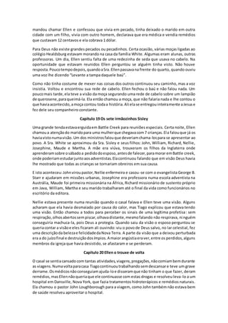 mandou chamar Ellen e confessou que vivia em pecado, tinha deixado o marido em outra
cidade com um filho, vivia com outro homem, declarava que era médica e vendia remédios
que custavam 12 centavos e ela cobrava 1 dólar.
Para Deus não existe grandes pecados ou pecadinhos. Certa ocasião, várias moças ligadas ao
colégio Healdsburg estavam morando na casa da família White. Algumas eram alunas, outras
professoras. Um dia, Ellen sentiu falta de uma redezinha de seda que usava no cabelo. Na
oportunidade que estavam reunidos Ellen perguntou se alguém tinha visto. Não houve
resposta.Poucotempodepois,quandoaSra.Ellenpassavana frente do quarto, quando ouviu
uma voz lhe dizendo “Levante a tampa daquele baú”.
Como não tinha costume de mexer nas coisas dos outros continuou seu caminho, mas a voz
insistia. Voltou e encontrou sua rede de cabelo. Ellen fechou o baú e não falou nada. Um
poucomais tarde, ela teve a visão da moça segurando uma rede de cabelo sobre um lampião
de querosene,paraqueimá-la. Ela então chamou a moça, que não falaria nada e lhe contou o
que haviaacontecido,amoça contou todaa história.Ali elase entregouinteiramente aJesuse
fez dele seu companheiro constante.
Capítulo 19 Os sete irmãozinhos Sisley
Uma grande tendaestavaerguidaem Battle Creek para reuniões especiais. Certa noite, Ellen
chamoua atençãodo maridopara uma mulherque chegavacom7 crianças.Ela falouque já os
haviavistonumavisão. Um dos ministrosfalouque deveriamchama-lospara se apresentar ao
povo. A Sra. White se aproximou da Sra. Sisley e seus filhos: John, William, Richard, Nellie,
Josephine, Maude e Martha. A mãe era viúva, trouxeram os filhos da Inglaterra onde
aprenderamsobre osábadoa pedidodoesposo,antesde falecer,paramorar emBattle creek,
onde poderiamestudarjuntoaosadventistas.Elacontinuou falando que em visão Deus havia
lhe mostrado que todas as crianças se tornariam obreiros em sua causa.
E isto aconteceu:Johnviroupastor,Nellie enfermeira e casou-se com o evangelista George B.
Starr e ajudaram em missões urbanas, Josephine era professora numa escola adventista na
Austrália, Maude foi primeira missionária na África, Richard missionário de sustento próprio
em Java, William, Martha e seu marido trabalharam até o final da vida como funcionários no
escritório da editora.
Nellie estava presente numa reunião quando o casal falava e Ellen teve uma visão. Alguns
acharam que ela havia desmaiado por causa do calor, mas Tiago explicou que estava tendo
uma visão. Então chamou a todos para perceber os sinais de uma legítima profetisa: sem
respiração,olhosabertossempiscar,olhavadistante,mesmofalando não respirava, ninguém
conseguiria machuca-la, pois Deus a protegia. Quando saiu da visão o esposo perguntou se
queriacontar a visãoe eles ficaram ali ouvindo: viu o povo de Deus salvo, no lar celestial, fez
uma descriçãoda belezae felicidadedaNova Terra. A parte da visão que a deixou perturbada
era a do juízofinal e destruiçãodosímpios.A maior angústiaeraver,entre os perdidos,alguns
membros da igreja que havia desistido, se afastaram e se perderam.
Capítulo 20 Ellen o trouxe de volta
O casal se sentiacansadocom tantas atividades,viagens,pregações,nãocomiambemdurante
as viagens.Numavoltaparacasa Tiagocontinuoutrabalhandosemdescansare teve um grave
derrame.Osmédicosnãoconseguiamajuda-loe disseramque não tinham o que fazer, deram
remédios,masEllennãoqueriaque ele continuasse com estas drogas e resolveu leva-lo a um
hospital em Dansville, Nova York, que fazia tratamentos hidroterápicos e remédios naturais.
Ela chamou o pastor John Loughborough para a viagem, como John também não estava bem
de saúde resolveu aproveitar o hospital.
 