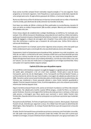 Duas outras reuniões campais foram realizadas naquela estação e 7 no ano seguinte. Esses
programas se tornaram regulares. Com frequência o casal passava o verão todo viajando de
uma campal para outra. Os agricultores passavam de 10 dias a 2 semanas longe de casa.
Numareuniãonevoue Ellenfoi de barraca embarraca conversandocom as mães e falando do
inverno cristão, para desfrutar do verão celestial nas mansões lá do alto.
Com base nos relatos de White e diários de Ellen publicados na revista Review, durante 12
anos um deles ou ambos frequentaram 106 reuniões campais. Mesmo com enfermidades e
dificuldades eles iam.
Cinco meses depois de estabelecido o colégio Healdsburg, na Califórnia, foi realizada uma
campal.A Sra. White moravaem Healdsburg, estava doente com calafrios e febre da malária,
pediuque levassemelaparao Hospital de Santa Helena, levaram-na de cadeira de rodas num
vagão de bagagens e depois de carruagem até o hospital. Ficou vários dias em tratamento,
mas não melhorava e suplicou que a levassem de volta para casa. Voltou 56 km sobre as
colinas até Healdsburg.
Pediu para levarem-na à Campal, queria dizer algumas coisas ao povo, entre elas pedir que
todos colaborassem para a construção de uma casa destinada aos alunos do colégio.
Prepararamo local na Campal para que elapudesse falar,ajudaram-na a subir ao púlpito , seu
filho de um lado e a enfermeira de outro, começou a falar com a voz fraca dizendo que esta
poderia ser a última reunião em que ouviriam sua voz, seu rosto tinha uma palidez mortal.
Depoisde algumasfrases houve uma mudança dramática, a cor do seu rosto voltou a ter uma
cor natural, sua voz soou de modo claro e a congregação via um milagre acontecendo. Falou
com poder em 5 oportunidades naquela campal.
Capítulo 22 Os doze que não podiam esperar
O casal White e JohnAndrewsviajavamnovagãode bagagens e agradeciam por estarem bem
de saúde após começarem a ter um viver mais saudável. Foram para à casa de Cyrus
Farnsworth, perto da vila de Washington. A Sra. Farnsworth era filha de Rachel Preston, a
senhora batista do sétimo dia que havia levado a mensagem do sábado aos adventistas em
1844. Durante o jantar conversaramlembrandosobre ahistóriadosprimeirosadventistas,dos
folhetos que receberam e foram passando adiante e estes foram também guardando a
sábado.Ficariamnaquele local por5 dias.A senhoraagradeceu,pois eles estavam precisando
reforma das famílias daquele local.
Algunsmembrosestavamfracosnafé, outros se tornaram mundanos e os filhos não estavam
convertidos. No sábado pela manhã, o pastor White pregou, a tarde foi Ellen e as noites o
pastor Andrews.Durante amensagemEllenlembroudavisãoque teve e começou a falar para
cada pessoa a mensagem que Deus queria que ouvissem e assim todos ficaram mais
fortalecidos. Quandoelaterminouvárioscomeçaramase confessare prometerque mudariam
suas vidas.
Na quarta eradia de Natal , foi feitoumapelopara crianças e jovens. Desse grupo, 13 pessoas
ficaram em pé, dizendo que seguiriam a Jesus, foi o Natal mais feliz para os adventistas de
Washington, New Hampshire. As crianças ficaram tão felizes que até esqueceram a troca de
presentes.
À tarde,Orville Farnsworthlevoupresentesaosprimose conversoucomFredsobre a reunião,
ele não pode estar presente, pois precisava cuidar dos irmãos. Ele orou com o primo que
tambémse entregou.Ocasal e Andrewsforamemborae deixaram uma igreja reavivada e um
 