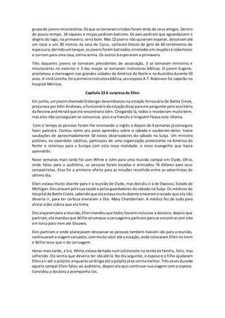 grupode jovensmissionários.Osque se tornaramcristãosforam atrás de seus amigos. Dentro
de pouco tempo, 18 rapazes e moças pediram batismo. Os pais pediram que aguardassem o
degelo do lago, na primavera, seria bom. Mas 12 jovens não quiseram esperar, desceram até
um local a uns 90 metros da casa de Cyrus, cortaram blocos de gelo de 60 centímetros de
espessura,abrindoumtanque,osjovensforambatizados,enroladosemroupõese cobertores
e corriam para uma casa, colina acima. Os outros 6 esperaram a primavera.
Três daqueles jovens se tornaram presidentes de associação, 3 se tornaram ministros e
missionários no exterior e 3 das moças se tornaram instrutoras bíblicas. O jovem Eugene,
proclamou a mensagem nas grandes cidades da América do Norte e na Austrália durante 50
anos.A irmã Loretta,foi a primeirainstrutorabíblica,seuesposo A.T. Robinson foi capelão no
hospital Melrose.
Capítulo 23 A surpresa de Ellen
Em junho,umjovemchamadoErzbergerdesembarcouna estação ferroviária de Battle Creek,
procurava porJohn Andrews,ofuncionáriodaestaçãodisse paraele perguntarpelo escritório
da ReviewandHeraldque ele encontraria John. Chegando lá, todos o receberam muito bem,
mas eles não conseguiam se comunicar, pois era francês e ninguém falava este idioma.
Com o tempo as pessoas foram lhe ensinando o inglês e depois de 4 semanas já conseguia
fazer palestra. Contou como seu povo aprendeu sobre o sábado e souberam deles. trazia
saudações de aproximadamente 50 novos observadores do sábado na Suíça. Um ministro
polônes, ex-sacerdote católico, participou de uma organização protestante na América do
Norte e retornou para a Europa com esta nova realidade, o novo evangelho que havia
aprendido.
Nove semanas mais tarde foi com White e John para uma reunião campal em Clyde, Ohio,
onde falou para o auditório, as pessoas foram tocadas e arrecadou 76 dólares para seus
compatriotas. Essa foi a primeira oferta para as missões recolhida entre os adventistas do
sétimo dia.
Ellen estava muito doente para ir à reunião de Clyde, mas decidiu ir à de Owosso, Estado de
Michigan.Elesoravampelasua saúde e pelosguardadores do sábado na Suíça. Os médicos do
Hospital de Battle Creek,sabendoque elaestavamuitodoente enviaramorecado que ela não
deveria ir, para ter certeza enviaram a Dra. Mary Chamberlain. A médica fez de tudo para
aliviar a dor ciática que ela tinha.
Elesviajarampara a reunião,Ellenmandouque todos fossem inclusive a doutora. depois que
partiram, elamandouque Willie arrumasse acarruageme partiram para se encontrarcom eles
em Ionia para irem até Ossowo.
Eles partiram e onde planejavam descansar as pessoas também haviam ido para a reunião,
continuarama viagemcansados,commuitocalor até a estação,onde colocaram Ellen no trem
e Willie teve que ir de carruagem.
Horas mais tarde, a Sra. White estava deitada num colchonete na tenda da família, feliz, mas
sofrendo. Ela sentia que deveria ter ido até lá. No dia seguinte, o esposo e o filho ajudaram
Ellena iraté o púlpito,enquantose dirigiaaté opúlpitojáse sentiamelhor.Trêsvezesdurante
aquela campal Ellen falou ao auditório, depois ela quis continuar sua viagem com o esposo.
Convidou a doutora a acompanha-los.
 