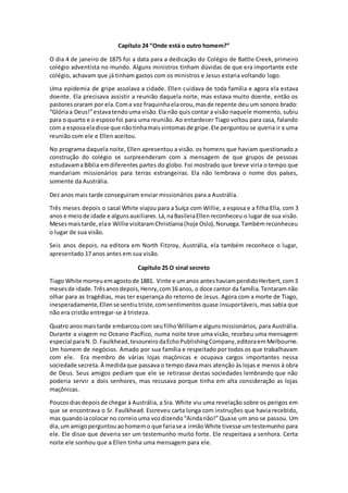 Capítulo 24 “Onde está o outro homem?”
O dia 4 de janeiro de 1875 foi a data para a dedicação do Colégio de Battle Creek, primeiro
colégio adventista no mundo. Alguns ministros tinham dúvidas de que era importante este
colégio, achavam que já tinham gastos com os ministros e Jesus estaria voltando logo.
Uma epidemia de gripe assolava a cidade. Ellen cuidava de toda família e agora ela estava
doente. Ela precisava assistir a reunião daquela noite, mas estava muito doente, então os
pastoresoraram por ela.Coma voz fraquinhaelaorou,masde repente deu um sonoro brado:
“Glóriaa Deus!”estavatendouma visão.Ela não quis contar a visão naquele momento, subiu
para o quarto e o esposofoi para uma reunião. Ao entardecer Tiago voltou para casa, falando
com a esposaeladisse que nãotinhamaissintomasde gripe.Ele perguntou se queria ir a uma
reunião com ele e Ellen aceitou.
No programa daquela noite, Ellen apresentou a visão. os homens que haviam questionado a
construção do colégio se surpreenderam com a mensagem de que grupos de pessoas
estudavamaBíblia emdiferentes partes do globo. Foi mostrado que breve viria o tempo que
mandariam missionários para terras estrangeiras. Ela não lembrava o nome dos países,
somente da Austrália.
Dez anos mais tarde conseguiram enviar missionários para a Austrália.
Três meses depois o casal White viajou para a Suíça com Willie, a esposa e a filha Ella, com 3
anos e meiode idade e algunsauxiliares.Lá,naBasileiaEllenreconheceu o lugar de sua visão.
Mesesmaistarde,elae Willie visitaramChristiania(hoje Oslo),Noruega.Tambémreconheceu
o lugar de sua visão.
Seis anos depois, na editora em North Fitzroy, Austrália, ela também reconhece o lugar,
apresentado 17 anos antes em sua visão.
Capítulo 25 O sinal secreto
Tiago White morreuemagostode 1881. Vinte e umanos anteshaviamperdidoHerbert,com3
mesesde idade.Trêsanosdepois,Henry,com16 anos, o doce cantor da família.Tentaramnão
olhar para as tragédias, mas ter esperança do retorno de Jesus. Agora com a morte de Tiago,
inesperadamente,Ellense sentiutriste,comsentimentos quase insuportáveis, mas sabia que
não era cristão entregar-se à tristeza.
Quatro anosmaistarde embarcoucom seufilhoWilliame algunsmissionários, para Austrália.
Durante a viagem no Oceano Pacífico, numa noite teve uma visão, recebeu uma mensagem
especial paraN.D. Faulkhead,tesoureirodaEchoPublishingCompany,editoraemMelbourne.
Um homem de negócios. Amado por sua família e respeitado por todos os que trabalhavam
com ele. Era membro de várias lojas maçônicas e ocupava cargos importantes nessa
sociedade secreta. À medidaque passava o tempo dava mais atenção às lojas e menos à obra
de Deus. Seus amigos pediam que ele se retirasse destas sociedades lembrando que não
poderia servir a dois senhores, mas recusava porque tinha em alta consideração as lojas
maçônicas.
Poucosdiasdepoisde chegar à Austrália, a Sra. White viu uma revelação sobre os perigos em
que se encontrava o Sr. Faulkhead. Escreveu carta longa com instruções que havia recebido,
mas quandoiacolocar no correiouma vozdizendo“Aindanão!” Quase um ano se passou. Um
dia,um amigoperguntouaohomemo que fariase a irmãoWhite tivesse umtestemunho para
ele. Ele disse que deveria ser um testemunho muito forte. Ele respeitava a senhora. Certa
noite ele sonhou que a Ellen tinha uma mensagem para ele.
 