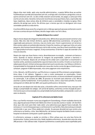 Alguns dias mais tarde, após uma reunião administrativa , o pastor White disse ao senhor
Faulkhead que suamãe precisavafalarcom ele,se dirigiuaté o escritório e perguntou a ela se
queria conversar com ele. os dois então estavam conversando, ela pegou a carta que tinha
escritoumano antes.Durante a leituraele reconheceucoisasque falara,fazia,expressões das
lojas maçônicas, dava somas altas de dinheiro para a sociedade e moedas na igreja. Ellen
advertiu do perigo que corria. Ela afirmou que a menos que ele se desligasse com essas
sociedades perderia a vida eterna.
A senhoraWhite duasvezesfezumgestocoma mãoque apenas6 pessoasconheciame assim
ele teve a certeza do que ela falava, decidiu largar tudo e ser fiel a Deus.
Capítulo 26 Quem fez o sulco?
Algunsmesesdepoisde chegaremàAustráliaaSra. White disse que precisavamconstruir uma
escola. Mas eles não tinham dinheiro, apenas 500 adventistas australianos. Um grupo foi
organizado para procurar o terreno, mas era muito caro. Foram supervisionar um terreno e
Ellencontou sobre umsonho(visãonoturna).Oanjolhe mostrou um lugar que tinha um sulco
pequeno,doishomenshaviamditoque a terra não era boa, mas Deus havia escolhido o lugar
e o lugarproduziriafrutas e vegetais. O anjo acrescentou: O Senhor é capaz de estender uma
mesa no deserto.
Depois de viajar por duas horas e meia, desembarcaram na estação , entraram em barcos a
remo. Quando os barcos atracaram às margens da propriedade, subiram o barranco e
entraram na floresta. Depois de um tempo ela foi andar com o casal Starr e encontraram o
local do sonho,aconteceuexatamente oque ela havia visto no sonho. À noite se reuniram na
cabana para discutir,tinhamcertezaque deveriamouviravozdo anjo, mas faltava o dinheiro.
A propriedade foi chamada de Avondale por causa dos muitos cursos de água cristalina que a
cortavam. pegaram 4.500 emprestado, mas como pagariam este empréstimo.
A Sra. Wessels, da África do Sul, sua filha Anna e o esposo da filha visitaram a propriedade e
Anna doou 5 mil dólares. Pagaram e com o resto começaram as construções. Foram
construindoe usandolugaresdiferentesparainiciarasaulas.os alunosestudavame ajudavam
na construção. 5 de outubro de 1896, 35 pessoas se reuniram para observar a Sra. White
assentar a pedra fundamental. A terra produziu muito, como o anjo havia predito. As aulas
começaram em 28 de abril de 1897, com quatro professores e 10 alunos.
cerca de um ano depois do início das aulas, a Austrália sofreu uma terrível seca, mas que não
atingiu a propriedade do colégio. Um jornal de Sydney, comentou a triste situação do país e
mencionouque aúnicaexceçãoeraa propriedade daEscolaAvondale,comparando-acom um
oásis no deserto.
Capítulo 27 A enfermeira de Battle Creek
Ella e sua família moravam numa casa alugada em Cooranbong, e foram roubados dentro de
casa, algumaspessoastinhameste hábito de entrar na casa dos outros e roubar. Um dia Ellen
disse que não eram para falar nada sobre uma sobremesa que alguém havia roubado. Ela
começoua ir na vizinhançaparaque a conhecesseme suafamília,faloudaescolaque estavam
construindo e que seus filhos poderiam estudar. As pessoas descobriram que existia uma
enfermeira na família, a Srta. Sara McEnterfer, do famoso hospital de Battle Creek e como o
hospital era distante começaram a pedir ajuda dela.
A enfermeira começou a ajudar os vizinhos e Ellen achava que era uma boa forma de
testemunhar.Cuidou,juntocomaSra. Rodd,tambémenfermeira, durante dois anos de umas
240 pessoas e não cobrava nada. Viajavam quilômetros a cavalo pelas casas espalhadas pelo
 