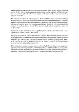 da Bíblia. Eles moravam com uns pensionistas na casa que ainda não era deles e era muito
velha. Ela deu ordens aos pais para que organizassem melhor a casa e às filhas sobre os
deveresdomésticos,deveriamdarmaisatençãoas tarefasda casa e Deus do que aos estudos,
naquele momento.
Ella entendeu que parte da carta era para ela. Pediu também que não desanimassem. Vovó
terminoualeitura,deixouomanuscritocoma mãe, se colocou em pé e foi embora. Ella subiu
para seuquarto,chorou, poisestavaamarguradae ressentida,queriacuidarmaisdosestudos,
não queria trabalhar tanto, mas lembrou do pedido que tinha feito a Deus sobre ajuda-la,
naquele mesmolocal nanoite anterior.Estaeraa resposta,deusouviuseuclamore estavalhe
respondendo.
Lágrimasde arrependimentotomaramolugardas lágrimas rebeldes. Orou novamente a Deus
agradecendo que não tinha lhe abandonado.
Desceu as escadas e foi conversar com os pais e Mabel. O pai conversou com ela sobre as
dificuldadesque elahaviaenfrentadonestesúltimostempos, mas lembrou que faltava pouco
para irem para sua nova casa, com menos pessoas, menos trabalhos e com mobílias novas,
onde eles ficariam mais tempo juntos. As meninas ficaram lembrando tarefas da casa que
diminuiriam, teria Joe para dividir as tarefas.
Ellalembroudapanelaque haviadeixadode molhonofogão, foi até lá e começou a organizar
aquiloque tinhadeixadoparadepois,lembrandoque Deusnosdiz“Foste fiel no pouco, sobre
o muitote colocarei”e daquele diaemdiante prometeu realizar as tarefas cuidadosamente e
fielmente, como se pudesse olhar para cima e ver Jesus observando tudo o que fazia.
 