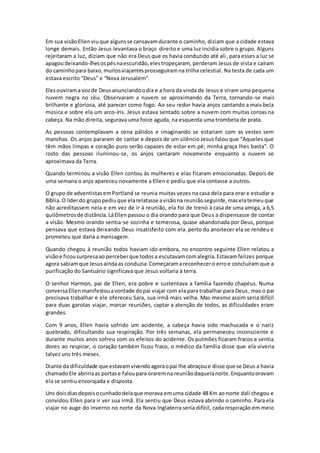 Em sua visãoEllenviuque algunsse cansavamdurante o caminho, diziam que a cidade estava
longe demais. Então Jesus levantava o braço direito e uma luz incidia sobre o grupo. Alguns
rejeitaram a luz, diziam que não era Deus que os havia conduzido até ali, para esses a luz se
apagoudeixando-lhesospésnaescuridão,elestropeçaram, perderam Jesus de vista e caíram
do caminhopara baixo,muitosviajantesprosseguiramna trilha celestial. Na testa de cada um
estava escrito “Deus” e “Nova Jerusalém”.
Elesouvirama vozde Deusanunciandoodia e a hora da vinda de Jesus e viram uma pequena
nuvem negra no céu. Observaram a nuvem se aproximando da Terra, tornando-se mais
brilhante e gloriosa, até parecer como fogo. Ao seu redor havia anjos cantando a mais bela
música e sobre ela um arco-íris. Jesus estava sentado sobre a nuvem com muitas coroas na
cabeça. Na mão direita, segurava uma foice aguda, na esquerda uma trombeta de prata.
As pessoas contemplavam a cena pálidos e imaginando se estariam com as vestes sem
manchas. Os anjos pararam de cantar e depois de um silêncio Jesus falou que “Aqueles que
têm mãos limpas e coração puro serão capazes de estar em pé; minha graça lhes basta”. O
rosto das pessoas iluminou-se, os anjos cantaram novamente enquanto a nuvem se
aproximava da Terra.
Quando terminou a visão Ellen contou às mulheres e elas ficaram emocionadas. Depois de
uma semana o anjo apareceu novamente a Ellen e pediu que ela contasse a outros.
O grupo de adventistasemPortland se reunia muitas vezes na casa dela para orar e estudar a
Bíblia.O líderdo grupopediuque elarelatasse avisãona reuniãoseguinte,maselatemeuque
não acreditassem nela e em vez de ir à reunião, ela foi de trenó à casa de uma amiga, a 6,5
quilômetrosde distância.LáEllenpassou o dia orando para que Deus a dispensasse de contar
a visão. Mesmo orando sentia-se sozinha e temerosa, quase abandonada por Deus, porque
pensava que estava deixando Deus insatisfeito com ela. perto do anoitecer ela se rendeu e
prometeu que daria a mensagem.
Quando chegou à reunião todos haviam ido embora, no encontro seguinte Ellen relatou a
visãoe ficousurpresaao perceberque todosa escutavamcomalegria.Estavamfelizes porque
agora sabiamque Jesusaindaas conduzia.Começaramareconhecero erroe concluíram que a
purificação do Santuário significava que Jesus voltaria à terra.
O senhor Harmon, pai de Ellen, era pobre e sustentava a família fazendo chapéus. Numa
conversaEllenmanifestouavontade dopai viajar com ela para trabalhar para Deus, mas o pai
precisava trabalhar e ele ofereceu Sara, sua irmã mais velha. Mas mesmo assim seria difícil
para duas garotas viajar, marcar reuniões, captar a atenção de todos, as dificuldades eram
grandes.
Com 9 anos, Ellen havia sofrido um acidente, a cabeça havia sido machucada e o nariz
quebrado, dificultando sua respiração. Por três semanas, ela permaneceu inconsciente e
durante muitos anos sofreu com os efeitos do acidente. Os pulmões ficaram fracos e sentia
dores ao respirar, o coração também ficou fraco, o médico da família disse que ela viveria
talvez uns três meses.
Diante da dificuldade que estavamvivendoagoraopai lhe abraçoue disse que se Deus a havia
chamadoEle abririaas portase faloupara oraremna reuniãodaquelanoite.Enquantooravam
ela se sentiu encorajada e disposta.
Uns doisdiasdepoisocunhadodelaque morava emuma cidade 48 Km ao norte dali chegou e
convidou Ellen para ir ver sua irmã. Ela sentiu que Deus estava abrindo o caminho. Para ela
viajar no auge do inverno no norte da Nova Inglaterra seria difícil, cada respiração em meio
 
