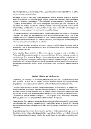 àquele ar gelado causava dor nos pulmões. Agasalhou-se bem e sentada no trenó se cobriu
com um pesado manto de búfalo.
Ao chegar na casa da irmã Mary, Ellen já tinha uma reunião marcada num salão. Naquela
épocaos adventistasnãopossuíam igrejas próprias, se reuniam em salões. Já estava lotado e
quando se levantou para começar a falar sua voz era muito fraca e rouca, mal podiam ouvir.
Durante 5 minutos tentou falar e não conseguiam ouvir senão palavras sussurradas. De
repente a voz mudou, soava clara. Ela falou durante horas sobre sua visão. Todos ficaram
emocionados, quando sentou-se sua voz ficou rouca e fraca novamente. Assim as pessoas
puderam ver que era através do poder de Deus que Ellen falava.
Durante a reunião um jovem chamado Hazen Foss ficou escutando do lado de fora da porta e
falou para um amigo que aquela era uma visão muito parecida que ele tivera. Duas vezes
receberaestavisãoe ele se recusou a conta-la. Deus então o dispensou da tarefa e daria para
outro filho de Deus mais fraco. Isso o deixou assustado, reuniu o povo e quando começou a
falar não conseguiu lembrar de uma só palavra.
Um dia depois de Ellen falar ele a procurou e contou o que lhe havia acontecido e ele a
aconselhou a não se recusar a obedecer a Deus, ser fiel ao realizar a obra e receberia a coroa
que ele poderia ter tido.
Numa ocasião, Deus concedeu a Ellen uma urgente mensagem para os cristãos em
Portsmouth. Elas precisariam viajar de trem, mas não havia dinheiro, elas se prepararam e
confiaram que Deus resolveria. Quando estavam para sair de casa a pé até a estação, viu um
homemconhecidochegandoapressadamente comsuacharrete e perguntouse ali precisavam
de dinheiro, ele havia sentido a impressão de que alguém ali precisava. Elas lhe contaram o
que estava acontecendo. Ele lhes deu o dinheiro para irem e voltarem, levando-as até a
estação.
Capítulo 3 A trama que não deu certo
OtisNichols, um adventista de Dorchester, Massachusetts, veio até a casa da família de Ellen
para buscá-las a irem até sua cidade, pois dois homens estavam se autoproclamando
pregadores e ensinando doutrinas estranhas confundindo e desanimando os crentes.
Chegando até a casa do Sr. Nichols, souberam da chegada de dois homens Sr. Sargent e Sr.
Robbinsparafalar de negócios,disseramque dormiriamali e o Sr. Nichols aceitou e falou que
assimeles conheceriam as irmãs Harmon. De repente concluíram que precisavam voltar para
Boston.O Sr. Nicholsficoudesapontado e disse que não tinha problema, poderiam conhece-
las em Boston porque também iriam para lá falar no grupo no dia do culto (se referia ao
domingo, pois ainda não compreendia o sábado como dia de repouso).
Naquela noite Ellen teve uma pequena visão durante o culto familiar onde foi lhe mostrado
que não deveria ir à Boston, mas a Randolph, cidade 16 km ao sul de Boston. O Sr. Nichols
argumentoudizendoque nãopoderiamdevidoareuniãomarcada,mas Ellendisse que tudose
resolveria.
Enquantoissoaqueleshomensdesmarcaram a reunião de Boston e anunciaram que seria em
Randolph, estavam felizes achando que tinham enganado os Nichols e as irmãs. O Sr Sargent
falavaàs pessoasque o tempo de trabalho dos cristãos havia se encerrado, os ricos deveriam
 