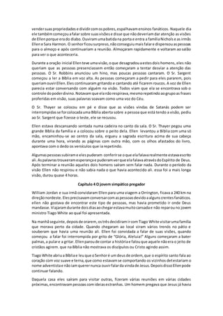 vendersuaspropriedades e dividircomospobres,espalhavamensinos fanáticos. Naquele dia
ele tambémcomeçouafalar sobre suasvisõese disse que nãodeveriamdar atenção as visões
de Ellenporque erado diabo.Ouviramumabatidana porta e entra a famíliaNicholse as irmãs
Ellene Sara Harmon. O senhorficousurpreso,nãoconseguiumaisfalare dispensouaspessoas
para o almoço e após continuariam a reunião. Almoçaram rapidamente e voltaram ao salão
para ver o que aconteceria.
Durante a oração inicial Ellenteve umavisão,oque desagradouaestesdois homens, eles não
queriam que as pessoas presenciassem então começaram a tentar desviar a atenção das
pessoas. O Sr. Robbins anunciou um hino, mas poucas pessoas cantaram. O Sr. Sargent
começou a ler a Bíblia em voz alta. As pessoas começaram a pedir para eles pararem, pois
queriamouvirEllen.Eles continuaram gritando e cantando até ficarem roucos. A voz de Ellen
parecia estar conversando com alguém na visão. Todos viam que ela se encontrava sob o
controle dopoderdivino.Notavam que elanãorespirava,mesmorepetindoaogrupoas frases
proferidas em visão, suas palavras soavam como uma voz do Céu.
O Sr. Thayer se colocou em pé e disse que as visões vindas de Satanás podem ser
interrompidasse forcolocadauma Bíblia aberta sobre a pessoa que está tendo a visão, pediu
ao Sr. Sargent que fizesse o teste, ele se recusou.
Ellen estava descansando sentada numa cadeira no canto da sala. O Sr. Thayer pegou uma
grande Bíblia da família e a colocou sobre o peito dela. Ellen levantou a Bíblia com uma só
mão, encaminhou-se ao centro da sala, ergueu a sagrada escritura acima de sua cabeça
durante uma hora, virando as páginas com outra mão, com os olhos afastados do livro,
apontava com o dedo os versículos que ia repetindo.
Algumaspessoassubirame elespuderam conferirse oque elafalavarealmente estavaescrito
ali.Aspalavrastrouxeramesperançae puderamverque elafalavaatravésdoEspírito de Deus.
Após terminar a reunião aqueles dois homens saíram sem falar nada. Durante o período da
visão Ellen não respirou e não sabia nada o que havia acontecido ali. essa foi a mais longa
visão, durou quase 4 horas.
Capítulo 4 O jovem simpático pregador
William Jordan e sua irmã convidaram Ellen para uma viagem a Orrington, ficava a 240 km na
direçãonordeste.Elesprecisavamconversarcomaspessoasdevidoaalgunscrentesfanáticos.
ellen não gostava de encontrar este tipo de pessoas, mas havia prometido ir onde Deus
mandasse.Viajaramdurante doisdiasaochegarestavamuitocansadae não reparouno jovem
ministro Tiago White ao qual foi apresentada.
Na manhãseguinte,depoisde orarem, ostrêsdecidiramircomTiago White visitarumafamília
que morava perto da cidade. Quando chegaram ao local viram vários trenós no pátio e
souberam que havia uma reunião ali. Ellen foi convidada a falar de suas visões, quando
começou a falar foi interrompida por grito de “Glória, Aleluia!” Alguns começaram a bater
palmas,a pulare a gritar. Ellenparoude contar a históriae falouque aquele nãoera o jeito de
cristãos agirem. que na Bíblia não mostrava os discípulos ou Cristo agindo assim.
Tiago White abriua Bíbliae leuque oSenhoré umdeusde ordem, que o espírito santo fala ao
coração com voz suave e terna,que como estavamse comportando os vizinhos detestariam o
nome adventistae nãoiamquerernunca ouvirfalarda vindade Jesus.DepoisdissoEllenpode
continuar falando.
Daquela casa eles saíram para visitar outras, fizeram várias reuniões em várias cidades
próximas,encontravampessoascomideiasestranhas. Um homem pregava que Jesus já havia
 