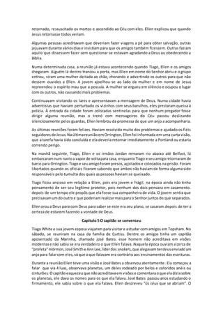 retornado, ressuscitado os mortos e ascendido ao Céu com eles. Ellen explicou que quando
Jesus retornasse todos veriam.
Algumas pessoas acreditavam que deveriam fazer viagens a pé para obter salvação, outras
jejuavamdurante váriosdiase insistiam para que os amigos também fizessem. Outras faziam
aquilo que dissessem fazer sem questionar se estavam agradando a Deus ou obedecendo a
Bíblia.
Numa determinada casa, a reunião já estava acontecendo quando Tiago, Ellen e os amigos
chegaram. Alguém lá dentro trancou a porta, mas Ellen em nome do Senhor abriu e o grupo
entrou, viram uma mulher deitada ao chão, chorando e advertindo os outros para que não
dessem ouvidos a Ellen. A jovem ajoelhou-se ao lado da mulher e em nome de Jesus
repreendeu o espírito mau que a possuía. A mulher se ergueu em silêncio e ocupou o lugar
com os outros, não causando mais problemas.
Continuavam visitando os lares e apresentavam a mensagem de Deus. Numa cidade havia
adventistas que haviam perturbado os vizinhos com seus barulhos, eles prestaram queixa à
polícia. À entrada da cidade foram colocadas sentinelas para que nenhum pregador fosse
dirigir alguma reunião, mas o trenó com mensageiros do Céu passou deslizando
silenciosamente pelos guardas, Ellen lembrou da promessa de que um anjo a acompanharia.
As últimas reuniões foram felizes. Haviam resolvido muito dos problemas e ajudado os fiéis
seguidoresde Jesus.NaúltimareuniãoemOrrington,Ellenfoi informada em uma curta visão,
que a tarefa havia sido concluída e ela deveria retornar imediatamente a Portland ou estaria
correndo perigo.
Na manhã seguinte, Tiago, Ellen e os irmãos Jordan remaram rio abaixo até Belfast, lá
embarcaramnum navioa vaporde voltapara casa, enquantoTiago e seuamigoretornaramde
barco para Orrington.Tiagoe seuamigoforampresos,açoitadose colocados na prisão. Foram
libertados quando os oficiais ficaram sabendo que ambos não haviam de forma alguma sido
responsáveis pelo tumulto dos quais as pessoas haviam se queixado.
Tiago ficou ansioso em relação a Ellen, pois era jovem e frágil, na época ainda não tinha
pensamento de ser seu legítimo protetor, pois nenhum dos dois pensava em casamento.
depois de um tempo ele propôs que ela fosse sua companheira de vida. O jovem sentia que
precisavamumdo outroe que poderiamrealizarmaisparao Senhorjuntosdo que separados.
Ellenoroua Deus para com Deus para saber se este era seu plano, se casaram depois de ter a
certeza de estarem fazendo a vontade de Deus.
Capítulo 5 O capitão se convenceu
Tiago White e sua jovem esposa viajaram para visitar e estudar com amigos em Topsham. No
sábado, se reuniram na casa da família de Curtiss. Dentre os amigos tinha um capitão
aposentado da Marinha, chamado josé Bates. esse homem não acreditava em visões
modernase não sabia se era verdadeiro o que Ellen falava. Naquela época ouviam a cerca de
“profeta”mórmon,José Smithe AnnLee,líderdos snakers,que alegavamterdeusenviadoum
anjopara falarcom eles,sóque oque falavam era contrário aos ensinamentos das escrituras.
Durante a reunião Ellen teve uma visão e José Bates a observou atentamente. Ela começou a
falar que via 4 luas, observava planetas, um deles rodeado por belos e coloridos anéis ou
cinturões.Ocapitãoesqueceuque nãoacreditavaemvisõese comentavaoque eladiziasobre
os planetas, ele dava os nomes para os que ela falava. José Bates passou anos estudando o
firmamento, ele sabia sobre o que ela falava. Ellen descreveu “os céus que se abriam”. O
 