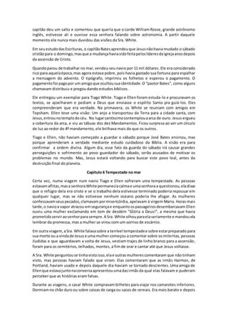 capitão deu um salto e comentou que queria que o Lorde William Rosse, grande astrônomo
inglês, estivesse ali e ouvisse essa senhora falando sobre astronomia. A partir daquele
momento ele nunca mais duvidou das visões da Sra. White.
Em seuestudodasEscrituras, o capitãoBatesaprendeuque Jesusnãohavia mudado o sábado
cristãopara o domingo,masque a mudançahaviasidofeitapeloslíderesdaigrejaanosdepois
da ascensão de Cristo.
Quandoparou de trabalhar no mar, vendeu seu navio por 11 mil dólares. Ele era considerado
rico para aquelaépoca,mas agora estava pobre, pois havia gastado sua fortuna para espalhar
a mensagem do advento. O tipógrafo, imprimiu os folhetos e esperou o pagamento. O
pagamentofoi pagopor um amigoque ocultousuaidentidade. O “pastor Bates”, como alguns
chamavam distribuiu e pregou dando estudos bíblicos.
Ele entregou um exemplar para Tiago White. Tiago e Ellen foram estuda-lo e procuravam os
textos, se ajoelharam e pediam a Deus que enviasse o espírito Santo pra guiá-los. Eles
compreenderam que era verdade. Na primavera, os White se reuniam com amigos em
Topsham. Ellen teve uma visão: Um anjo a transportou da Terra para a cidade santa, com
Jesus,entrounotemplodocéu. No lugarsantíssimocontemplouaarca de ouro. Jesus ergueu
a cobertura da arca, e viu as tábuas dos dez Mandamentos. Ficou surpresa ao ver um círculo
de luz ao redor do 4º mandamento, ele brilhava mais do que os outros.
Tiago e Ellen, não haviam começado a guardar o sábado porque José Bates ensinou, mas
porque aprenderam a verdade mediante estudo cuidadoso da Bíblia. A visão era para
confirmar a ordem divina. Algum dia, esse fato da guarda do sábado irá causar grandes
perseguições e sofrimento ao povo guardador do sábado, serão acusados de motivar os
problemas no mundo. Mas, Jesus estará voltando para buscar este povo leal, antes da
destruição final do planeta.
Capítulo 6 Tempestade no mar
Certa vez, numa viagem num navio Tiago e Ellen sofreram uma tempestade. As pessoas
estavamaflitas,masa senhoraWhite permaneciacalmae umasenhoraa questionou,eladisse
que o refúgio dela era cristo e se o trabalho dela estivesse terminado poderia repousar em
qualquer lugar, mas se não estivesse nenhum oceano poderia lhe afogar. As mulheres
confessavamseuspecados,clamavampormisericórdia, apelavam à virgem Maria. Horas mais
tarde,o navioa vapor atracou emsegurançae enquantoospassageirosdesembarcavam Ellen
ouviu uma mulher exclamando em tom de desdém “Glória a Deus!”, a mesma que havia
prometidoserviraosenhorparasempre.A Sra. White olhouparaelaseriamente e mandouela
lembrar da promessa, mas a mulher se virou com um sorriso de escárnio.
Em outra viagem,aSra. White falavasobre a terrível tempestadee sobre estarpreparado para
sua morte ou a vindade Jesuse uma mulher começou a comentar sobre os mileritas, pessoas
iludidas e que aguardavam a volta de Jesus, vestiam trajes de linho branco para a ascensão,
foram para os cemitérios, telhados, montes, a fim de orar e cantar até que Jesus voltasse.
A Sra. White perguntouse tinhavistoisso,elae outrasmulherescomentaram que não tinham
visto, mas pessoas haviam falado que viram. Elas comentaram que as irmãs Harmon, de
Portland, haviam usado e depois daquele dia haviam se tornado descrentes. Uma amiga de
Ellenque estavajuntonaconversaapresentouumadasirmãs da qual elas falavam e puderam
perceber que as histórias eram falsas.
Durante as viagens, o casal White compravam bilhetes para viajar nos camarotes inferiores.
Dormiamno chão duroou sobre caixas de carga ou sacos de cereais. Era mais barato e depois
 