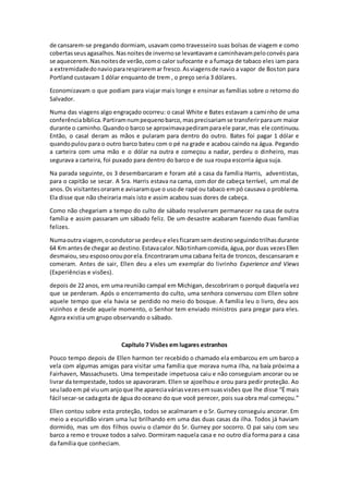 de cansarem-se pregando dormiam, usavam como travesseiro suas bolsas de viagem e como
cobertasseusagasalhos.Nasnoitesde invernose levantavame caminhavampeloconvés para
se aquecerem.Nasnoitesde verão,como calor sufocante e a fumaça de tabaco eles iam para
a extremidadedonaviopararespiraremar fresco.Asviagensde navio a vapor de Boston para
Portland custavam 1 dólar enquanto de trem , o preço seria 3 dólares.
Economizavam o que podiam para viajar mais longe e ensinar as famílias sobre o retorno do
Salvador.
Numa das viagens algo engraçado ocorreu: o casal White e Bates estavam a caminho de uma
conferênciabíblica.Partiramnumpequenobarco,masprecisariamse transferirparaum maior
durante o caminho.Quandoo barco se aproximavapediramparaele parar,mas ele continuou.
Então, o casal deram as mãos e pularam para dentro do outro. Bates foi pagar 1 dólar e
quandopulou para o outro barco bateu com o pé na grade e acabou caindo na água. Pegando
a carteira com uma mão e o dólar na outra e começou a nadar, perdeu o dinheiro, mas
segurava a carteira, foi puxado para dentro do barco e de sua roupa escorria água suja.
Na parada seguinte, os 3 desembarcaram e foram até a casa da família Harris, adventistas,
para o capitão se secar. A Sra. Harris estava na cama, com dor de cabeça terrível, um mal de
anos. Os visitantesorarame avisaramque o usode rapé ou tabaco empó causava o problema.
Ela disse que não cheiraria mais isto e assim acabou suas dores de cabeça.
Como não chegariam a tempo do culto de sábado resolveram permanecer na casa de outra
família e assim passaram um sábado feliz. De um desastre acabaram fazendo duas famílias
felizes.
Numaoutra viagem,ocondutorse perdeue elesficaramsemdestinoseguindotrilhasdurante
64 Km antesde chegar ao destino.Estavacalor.Nãotinhamcomida,água,por duas vezesEllen
desmaiou,seu esposoorouporela.Encontraramuma cabana feita de troncos, descansaram e
comeram. Antes de sair, Ellen deu a eles um exemplar do livrinho Experience and Views
(Experiências e visões).
depois de 22 anos, em uma reunião campal em Michigan, descobriram o porquê daquela vez
que se perderam. Após o encerramento do culto, uma senhora conversou com Ellen sobre
aquele tempo que ela havia se perdido no meio do bosque. A família leu o livro, deu aos
vizinhos e desde aquele momento, o Senhor tem enviado ministros para pregar para eles.
Agora existia um grupo observando o sábado.
Capítulo 7 Visões em lugares estranhos
Pouco tempo depois de Ellen harmon ter recebido o chamado ela embarcou em um barco a
vela com algumas amigas para visitar uma família que morava numa ilha, na baía próxima a
Fairhaven, Massachusets. Uma tempestade impetuosa caiu e não conseguiam ancorar ou se
livrar da tempestade, todos se apavoraram. Ellen se ajoelhou e orou para pedir proteção. Ao
seuladoem pé viuum anjoque lhe apareciaváriasvezesemsuasvisões que lhe disse “É mais
fácil secar-se cadagota de água dooceano do que você perecer, pois sua obra mal começou.”
Ellen contou sobre esta proteção, todos se acalmaram e o Sr. Gurney conseguiu ancorar. Em
meio a escuridão viram uma luz brilhando em uma das duas casas da ilha. Todos já haviam
dormido, mas um dos filhos ouviu o clamor do Sr. Gurney por socorro. O pai saiu com seu
barco a remo e trouxe todos a salvo. Dormiram naquela casa e no outro dia forma para a casa
da família que conheciam.
 