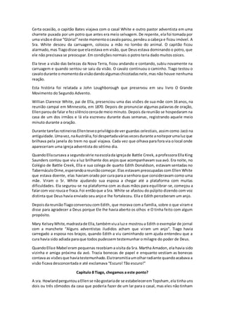 Certa ocasião, o capitão Bates viajava com o casal White e outro pastor adventista em uma
charrete puxada por um potro que antes era meio selvagem. De repente, ela foi tomada por
uma visãoe disse “Glória!”neste momentoocavaloparou,pendeu a cabeça e ficou imóvel. A
Sra. White desceu da carruagem, colocou a mão no lombo do animal. O capitão ficou
alarmado,mas Tiagodisse que elaestava em visão, que Deus estava dominando o potro, que
ele não precisava se preocupar. Em condições normais o potro teria dado muitos coices.
Ela teve a visão das belezas da Nova Terra, ficou andando e contando, subiu novamente na
carruagem e quando sentou-se saiu da visão. O cavalo continuou o caminho. Tiago testou o
cavalodurante o momentoda visãodandoalgumaschicotadasnele,mas não houve nenhuma
reação.
Esta história foi relatada a John Loughborough que preservou em seu livro O Grande
Movimento do Segundo Advento.
Willian Clarence White, pai de Ella, presenciou uma das visões de sua mãe com 16 anos, na
reunião campal em Minnesota, em 1870. Depois de pronunciar algumas palavras de oração,
Ellenparoude falar e fezsilênciocercade meio minuto. Depois da reunião se hospedaram na
casa de um dos irmãos e lá ela escreveu durante duas semanas, registrando aquele meio
minuto durante a oração.
Durante tarefasrotineirasEllenteveoprivilégiode ver guardas celestiais, assim como Jacó na
antiguidade.Umavez,naAustrália,foi despertadaváriasvezesdurante anoiteporumaluzque
brilhava pela janela do trem no qual viajava. Cada vez que olhava para fora via o local onde
apareceriam uma igreja adventista do sétimo dia.
QuandoEllacursava a segundasérie naescolada igrejade Battle Creek, a professora Ella King
Saunders contou que viu a luz brilhante dos anjos que acompanhavam sua avó. Era noite, no
Colégio de Battle Creek, Ella e sua colega de quarto Edith Donaldson, estavam sentadas no
TabernáculoDime,esperandoareuniãocomeçar. Elas estavam preocupadas com Ellen White
que estava doente, elas haviam orado por cura para a senhora que consideravam como uma
mãe. Viram o Sr. White ajudando sua esposa a chegar até a plataforma com muitas
dificuldades. Ela segurou-se na plataforma com as duas mãos para equilibrar-se, começou a
falarcom voz rouca e fraca.Foi entãoque a Sra. White se afastou do púlpito dizendo com voz
distinta que Deus havia enviado seu anjo e lhe fortaleceu. Ella e Edith perceberam um anjo.
DepoisdareuniãoTiagoconversoucom Edith, que morava com a família, sobre o que viram e
disse para agradecer a Deus porque Ele lhe havia aberto os olhos e O tinha feito com algum
propósito.
Mary KelseyWhite,madrastade Ella,tambémviualuze mostroua Edith o exemplar de jornal
com a manchete “Alguns adventistas iludidos acham que viram um anjo”. Tiago havia
carregado a esposa nos braços, quando Edith a viu caminhando sem ajuda entendeu que a
cura havia sido adiada para que todos pudessem testemunhar o milagre do poder de Deus.
QuandoEllae Mabel eram pequenas recebiam a visita da Sra. Martha Amadon, ela havia sido
vizinha e amiga próxima da avó. Trazia bonecas de papel e enquanto vestiam as bonecas
contava as visõesque haviatestemunhado.Elatransmitiaumolharradiante quandoacabava a
visão ficava desconcertada e até exclamava “Escuro! Tão escuro!”
Capítulo 8 Tiago, chegamos a este ponto?
A sra. HowlandperguntouaEllense nãogostariade se estabeleceremTopsham,ela tinha uns
dois ou três cômodos da casa que poderia fazer de um lar para o casal, mas eles não tinham
 