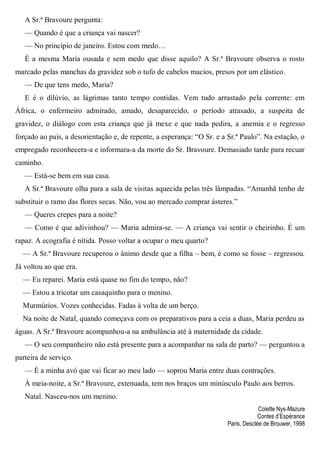 A Sr.ª Bravoure pergunta:
— Quando é que a criança vai nascer?
— No princípio de janeiro. Estou com medo…
É a mesma Maria ousada e sem medo que disse aquilo? A Sr.ª Bravoure observa o rosto
marcado pelas manchas da gravidez sob o tufo de cabelos macios, presos por um elástico.
— De que tens medo, Maria?
E é o dilúvio, as lágrimas tanto tempo contidas. Vem tudo arrastado pela corrente: em
África, o enfermeiro admirado, amado, desaparecido, o período atrasado, a suspeita de
gravidez, o diálogo com esta criança que já mexe e que nada pedira, a anemia e o regresso
forçado ao país, a desorientação e, de repente, a esperança: “O Sr. e a Sr.ª Paulo”. Na estação, o
empregado reconhecera-a e informara-a da morte do Sr. Bravoure. Demasiado tarde para recuar
caminho.
— Está-se bem em sua casa.
A Sr.ª Bravoure olha para a sala de visitas aquecida pelas três lâmpadas. “Amanhã tenho de
substituir o ramo das flores secas. Não, vou ao mercado comprar ásteres.”
— Queres crepes para a noite?
— Como é que adivinhou? — Maria admira-se. — A criança vai sentir o cheirinho. É um
rapaz. A ecografia é nítida. Posso voltar a ocupar o meu quarto?
— A Sr.ª Bravoure recuperou o ânimo desde que a filha – bem, é como se fosse – regressou.
Já voltou ao que era.
— Eu reparei. Maria está quase no fim do tempo, não?
— Estou a tricotar um casaquinho para o menino.
Murmúrios. Vozes conhecidas. Fadas à volta de um berço.
Na noite de Natal, quando começava com os preparativos para a ceia a duas, Maria perdeu as
águas. A Sr.ª Bravoure acompanhou-a na ambulância até à maternidade da cidade.
— O seu companheiro não está presente para a acompanhar na sala de parto? — perguntou a
parteira de serviço.
— É a minha avó que vai ficar ao meu lado — soprou Maria entre duas contrações.
À meia-noite, a Sr.ª Bravoure, extenuada, tem nos braços um minúsculo Paulo aos berros.
Natal. Nasceu-nos um menino.
Colette Nys-Mazure
Contes d’Espérance
Paris, Desclée de Brouwer, 1998
 