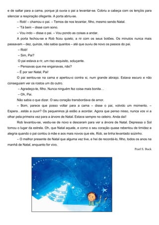 e de saltar para a cama, porque já ouvia o pai a levantar-se. Cobriu a cabeça com os lençóis para
silenciar a respiração ofegante. A porta abriu-se.
― Rob! ― chamou o pai. ― Temos de nos levantar, filho, mesmo sendo Natal.
― ‘Tá bem ― disse com sono.
― Vou indo ― disse o pai. ― Vou pondo as coisas a andar.
A porta fechou-se e Rob ficou quieto, a rir com os seus botões. Os minutos nunca mais
passavam – dez, quinze, não sabia quantos – até que ouviu de novo os passos do pai.
― Rob!
― Sim, Pai?
O pai estava a rir, um riso esquisito, soluçante.
― Pensavas que me enganavas, não?
― É por ser Natal, Pai!
O pai sentou-se na cama e apertou-o contra si, num grande abraço. Estava escuro e não
conseguiam ver os rostos um do outro.
― Agradeço-te, filho. Nunca ninguém fez coisa mais bonita…
― Oh, Pai.
Não sabia o que dizer. O seu coração transbordava de amor.
― Bom, parece que posso voltar para a cama ― disse o pai, volvido um momento. ―
Espera…estás a ouvir? Os pequeninos já estão a acordar. Agora que penso nisso, nunca vos vi a
olhar pela primeira vez para a árvore de Natal. Estava sempre no celeiro. Anda daí!
Rob levantou-se, vestiu-se de novo e desceram para ver a árvore de Natal. Depressa o Sol
tomou o lugar da estrela. Oh, que Natal aquele, e como o seu coração quase rebentou de timidez e
alegria quando o pai contou à mãe e aos mais novos que ele, Rob, se tinha levantado sozinho.
― O melhor presente de Natal que alguma vez tive, e hei de recordá-lo, filho, todos os anos na
manhã de Natal, enquanto for vivo.
Pearl S. Buck
 
