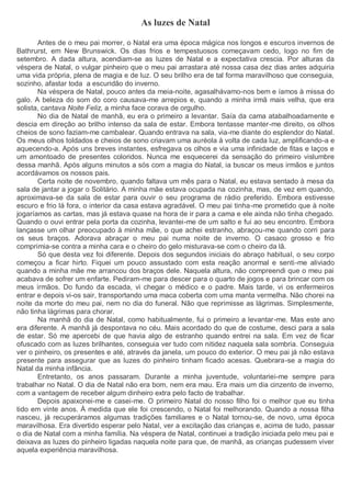 As luzes de Natal
Antes de o meu pai morrer, o Natal era uma época mágica nos longos e escuros invernos de
Bathrurst, em New Brunswick. Os dias frios e tempestuosos começavam cedo, logo no fim de
setembro. A dada altura, acendiam-se as luzes de Natal e a expectativa crescia. Por alturas da
véspera de Natal, o vulgar pinheiro que o meu pai arrastara até nossa casa dez dias antes adquiria
uma vida própria, plena de magia e de luz. O seu brilho era de tal forma maravilhoso que conseguia,
sozinho, afastar toda a escuridão do inverno.
Na véspera de Natal, pouco antes da meia-noite, agasalhávamo-nos bem e íamos à missa do
galo. A beleza do som do coro causava-me arrepios e, quando a minha irmã mais velha, que era
solista, cantava Noite Feliz, a minha face corava de orgulho.
No dia de Natal de manhã, eu era o primeiro a levantar. Saía da cama atabalhoadamente e
descia em direção ao brilho intenso da sala de estar. Embora tentasse manter-me direito, os olhos
cheios de sono faziam-me cambalear. Quando entrava na sala, via-me diante do esplendor do Natal.
Os meus olhos toldados e cheios de sono criavam uma auréola à volta de cada luz, amplificando-a e
aquecendo-a. Após uns breves instantes, esfregava os olhos e via uma infinidade de fitas e laços e
um amontoado de presentes coloridos. Nunca me esquecerei da sensação do primeiro vislumbre
dessa manhã. Após alguns minutos a sós com a magia do Natal, ia buscar os meus irmãos e juntos
acordávamos os nossos pais.
Certa noite de novembro, quando faltava um mês para o Natal, eu estava sentado à mesa da
sala de jantar a jogar o Solitário. A minha mãe estava ocupada na cozinha, mas, de vez em quando,
aproximava-se da sala de estar para ouvir o seu programa de rádio preferido. Embora estivesse
escuro e frio lá fora, o interior da casa estava agradável. O meu pai tinha-me prometido que à noite
jogaríamos as cartas, mas já estava quase na hora de ir para a cama e ele ainda não tinha chegado.
Quando o ouvi entrar pela porta da cozinha, levantei-me de um salto e fui ao seu encontro. Embora
lançasse um olhar preocupado à minha mãe, o que achei estranho, abraçou-me quando corri para
os seus braços. Adorava abraçar o meu pai numa noite de inverno. O casaco grosso e frio
comprimia-se contra a minha cara e o cheiro do gelo misturava-se com o cheiro da lã.
Só que desta vez foi diferente. Depois dos segundos iniciais do abraço habitual, o seu corpo
começou a ficar hirto. Fiquei um pouco assustado com esta reação anormal e senti-me aliviado
quando a minha mãe me arrancou dos braços dele. Naquela altura, não compreendi que o meu pai
acabava de sofrer um enfarte. Pediram-me para descer para o quarto de jogos e para brincar com os
meus irmãos. Do fundo da escada, vi chegar o médico e o padre. Mais tarde, vi os enfermeiros
entrar e depois vi-os sair, transportando uma maca coberta com uma manta vermelha. Não chorei na
noite da morte do meu pai, nem no dia do funeral. Não que reprimisse as lágrimas. Simplesmente,
não tinha lágrimas para chorar.
Na manhã do dia de Natal, como habitualmente, fui o primeiro a levantar-me. Mas este ano
era diferente. A manhã já despontava no céu. Mais acordado do que de costume, desci para a sala
de estar. Só me apercebi de que havia algo de estranho quando entrei na sala. Em vez de ficar
ofuscado com as luzes brilhantes, conseguia ver tudo com nitidez naquela sala sombria. Conseguia
ver o pinheiro, os presentes e até, através da janela, um pouco do exterior. O meu pai já não estava
presente para assegurar que as luzes do pinheiro tinham ficado acesas. Quebrara-se a magia do
Natal da minha infância.
Entretanto, os anos passaram. Durante a minha juventude, voluntariei-me sempre para
trabalhar no Natal. O dia de Natal não era bom, nem era mau. Era mais um dia cinzento de inverno,
com a vantagem de receber algum dinheiro extra pelo facto de trabalhar.
Depois apaixonei-me e casei-me. O primeiro Natal do nosso filho foi o melhor que eu tinha
tido em vinte anos. À medida que ele foi crescendo, o Natal foi melhorando. Quando a nossa filha
nasceu, já recuperáramos algumas tradições familiares e o Natal tornou-se, de novo, uma época
maravilhosa. Era divertido esperar pelo Natal, ver a excitação das crianças e, acima de tudo, passar
o dia de Natal com a minha família. Na véspera de Natal, continuei a tradição iniciada pelo meu pai e
deixava as luzes do pinheiro ligadas naquela noite para que, de manhã, as crianças pudessem viver
aquela experiência maravilhosa.
 
