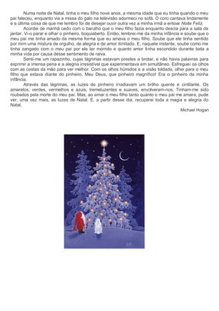 Numa noite de Natal, tinha o meu filho nove anos, a mesma idade que eu tinha quando o meu
pai faleceu, enquanto via a missa do galo na televisão adormeci no sofá. O coro cantava lindamente
e a última coisa de que me lembro foi de desejar ouvir outra vez a minha irmã a entoar Noite Feliz.
Acordei de manhã cedo com o barulho que o meu filho fazia enquanto descia para a sala de
jantar. Vi-o parar e olhar o pinheiro, boquiaberto. Então, lembrei-me da minha infância e soube que o
meu pai me tinha amado da mesma forma que eu amava o meu filho. Soube que ele tinha sentido
por mim uma mistura de orgulho, de alegria e de amor ilimitado. E, naquele instante, soube como me
tinha zangado com o meu pai por ele ter morrido e quanto amor tinha escondido durante toda a
minha vida por causa desse sentimento de raiva.
Senti-me um rapazinho, cujas lágrimas estavam prestes a brotar, e não havia palavras para
exprimir a imensa pena e a alegria irresistível que experimentava em simultâneo. Esfreguei os olhos
com as costas da mão para ver melhor. Com os olhos húmidos e a visão toldada, olhei para o meu
filho que estava diante do pinheiro. Meu Deus, que pinheiro magnífico! Era o pinheiro da minha
infância.
Através das lágrimas, as luzes do pinheiro irradiavam um brilho quente e cintilante. Os
amarelos, verdes, vermelhos e azuis, tremeluzentes e suaves, envolveram-nos. Tinham-me sido
roubados pela morte do meu pai. Mas, ao amar o meu filho tanto quanto o meu pai me amara, pude
ver, uma vez mais, as luzes de Natal. E, a partir desse dia, recuperei toda a magia e alegria do
Natal.
Michael Hogan
 