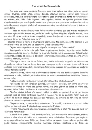 A Arvorezinha Descontente
Era uma vez, numa pequena floresta, uma arvorezinha que vivia junto a tantas
outras árvores, umas altas, outras baixas, algumas eretas, outras com troncos
retorcidos, mas, ela estava sempre insatisfeita. Essa arvorezinha, tanto no verão quanto
no inverno, não tinha folha alguma, tinha agulhas apenas. As agulhas picavam. Nem
esquilos corriam por seu delgado tronco, nem pássaros nela pousavam, nenhuma borboleta
colorida ou uma pequena abelha, ali descansavam. A árvore descontente com a sua sorte
assim falou:
“Todas as outras árvores têm folhas verdes e bonitas que até mesmo mudam de
cor com o passar dos meses, eu, porém só tenho agulhas, ninguém, ninguém mesmo, toca
em mim. Ah, se eu pudesse fazer um pedido, se um desejo meu pudesse ser realizado, eu
gostaria de ter as folhas de puro ouro!”
Quando chegou a noite, a arvorezinha adormeceu. Na manhã seguinte acordou e viu
que tinha folhas de ouro, era um assombro! Disse a arvorezinha:
“Agora estou orgulhosa de mim, ninguém no bosque tem folhas assim!”
Mas quando a tarde caiu, pela floresta passou um larápio, saco às costas, barba
imensa escondendo o rosto. Ele logo viu o ouro brilhando, foi lá, arrancou as folhas todas
dos galhos, colocou-as no saco e saiu sem fazer ruído, deixando para trás a pobre árvore
despida, desnuda, chorosa.
“Sinto pela perda das lindas folhas, mas, muito mais sinto vergonha de estar assim
despida, as outras árvores todas tem sua roupagem verde e eu...que tenho eu? Se eu
pudesse fazer mais um pedido, se mais um desejo meu pudesse ser realizado, eu gostaria
de ter folhas de vidro!”
Chegou a noite, outra vez a arvorezinha adormeceu. Na manhã seguinte acordou
novamente e tinha, toda ela, delicadas folhas de vidro. Uma verdadeira maravilha! Disse a
arvorezinha:
“Estou contente, nenhuma árvore da floresta cintila tão lindamente!”
Foi quando veio um vendaval, zunindo, assobiando. Rodopiou, por entre as árvores
correu e as folhas de vidro dos galhos varreu. No chão jaziam os cacos de vidro das,
outrora, lindas folhas cintilantes. A arvorezinha, disse sentida:
“Minhas lindas folhas são cacos caídos no chão, as outras árvores, perderam
algumas, mas as copas continuam verdes e viçosas. Ah, se eu pudesse fazer mais um
pedido, se mais um desejo meu pudesse ser realizado, eu gostaria de ser como as outras
árvores e ter muitas folhas verdes!”
Chegou a noite, a arvorezinha adormeceu. De manhã, novamente acordou: tinha
folhas verdes e viçosas. E ela riu de contentamento. E disse:
“Tenho folhas como as outras árvores, sou igualzinha a elas. Não preciso mais ter
vergonha, nem inveja!”
E assim o dia passou. Tudo estava perfeito. Mas eis que vem pela floresta, mamãe
cabra, o ubre cheio de leite para amamentar seus cabritinhos. Procurava por capim e
ervas para alimentar seus filhinhos. Viu as folhas de verde viçoso, não perguntou, não
pediu licença, simplesmente mordeu, mastigou, mordeu, mastigou e no final, na
 