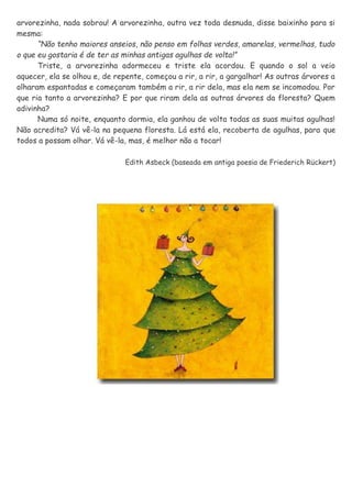 arvorezinha, nada sobrou! A arvorezinha, outra vez toda desnuda, disse baixinho para si
mesma:
“Não tenho maiores anseios, não penso em folhas verdes, amarelas, vermelhas, tudo
o que eu gostaria é de ter as minhas antigas agulhas de volta!”
Triste, a arvorezinha adormeceu e triste ela acordou. E quando o sol a veio
aquecer, ela se olhou e, de repente, começou a rir, a rir, a gargalhar! As outras árvores a
olharam espantadas e começaram também a rir, a rir dela, mas ela nem se incomodou. Por
que ria tanto a arvorezinha? E por que riram dela as outras árvores da floresta? Quem
adivinha?
Numa só noite, enquanto dormia, ela ganhou de volta todas as suas muitas agulhas!
Não acredita? Vá vê-la na pequena floresta. Lá está ela, recoberta de agulhas, para que
todos a possam olhar. Vá vê-la, mas, é melhor não a tocar!
Edith Asbeck (baseada em antiga poesia de Friederich Rückert)
 