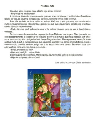 Prenda de Natal
Quando o Mário chegou a casa, a Bia foi logo ao seu encontro:
- Emprestas-me a tua caneta?
A caneta de Mário não era uma caneta qualquer: era a caneta que o avô lhe tinha oferecido no
Natal e por isso, se alguém a estragasse ou perdesse, nenhuma outra a podia substituir.
Para falar verdade, ele tinha pedido ao avô um iPod. Mas o avô, que ouvia pouco e não sabia
muito de novas tecnologias, não entendeu o pedido. E a avó, que estava mesmo ao lado dele, levantou a
cabeça do tricô e respondeu logo:
- Pode, claro que o avô pode dar-te o que tu lhe pedires! Ninguém como ele para te fazer todas as
vontades...
Só no momento de desembrulhar os presentes é que Mário deu pelo engano. Claro que sentiu um
certo desapontamento: já se estava a ver no quarto a ouvir toda a música que lhe apetecesse, sem ter de
aturar nenhuma daquelas cantigas horríveis de que Bia gostava tanto. Mas depressa se recompôs: Mário
gostava muito do avô, e nunca diria nada que o pudesse aborrecer. E a caneta era muito bonita. Fazia-o
sentir-se muito crescido: nenhum amigo seu lá da escola tinha uma caneta. Escreviam todos com
esferográficas, cada uma mais feia do que a outra...
- Então, emprestas ou não?
- Com uma condição... - disse Mário.
Bia olhou para ele desconfiada. Mário esperou alguns minutos, sorriu e depois exclamou:
- Hoje sou eu que escolho a música!
Alice Vieira, in Livro com Cheiro a Baunilha
 
