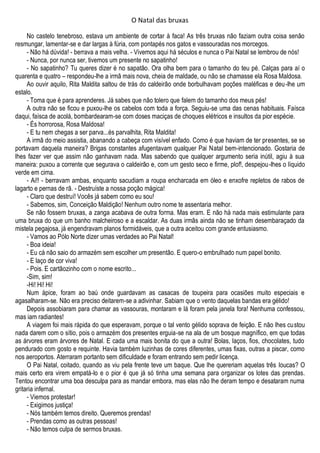 O Natal das bruxas
No castelo tenebroso, estava um ambiente de cortar à faca! As três bruxas não faziam outra coisa senão
resmungar, lamentar-se e dar largas à fúria, com pontapés nos gatos e vassouradas nos morcegos.
- Não há dúvida! - berrava a mais velha. - Vivemos aqui há séculos e nunca o Pai Natal se lembrou de nós!
- Nunca, por nunca ser, tivemos um presente no sapatinho!
- No sapatinho? Tu queres dizer é no sapatão. Ora olha bem para o tamanho do teu pé. Calças para aí o
quarenta e quatro – respondeu-lhe a irmã mais nova, cheia de maldade, ou não se chamasse ela Rosa Maldosa.
Ao ouvir aquilo, Rita Maldita saltou de trás do caldeirão onde borbulhavam poções maléficas e deu-lhe um
estalo.
- Toma que é para aprenderes. Já sabes que não tolero que falem do tamanho dos meus pés!
A outra não se ficou e puxou-lhe os cabelos com toda a força. Seguiu-se uma das cenas habituais. Faísca
daqui, faísca de acolá, bombardearam-se com doses maciças de choques elétricos e insultos da pior espécie.
- És horrorosa, Rosa Maldosa!
- E tu nem chegas a ser parva...és parvalhita, Rita Maldita!
A irmã do meio assistia, abanando a cabeça com visível enfado. Como é que haviam de ter presentes, se se
portavam daquela maneira? Brigas constantes afugentavam qualquer Pai Natal bem-intencionado. Gostaria de
lhes fazer ver que assim não ganhavam nada. Mas sabendo que qualquer argumento seria inútil, agiu à sua
maneira: puxou a corrente que segurava o caldeirão e, com um gesto seco e firme, plof!, despejou-lhes o líquido
verde em cima.
- Ai!! - berravam ambas, enquanto sacudiam a roupa encharcada em óleo e enxofre repletos de rabos de
lagarto e pernas de rã. - Destruíste a nossa poção mágica!
- Claro que destruí! Vocês já sabem como eu sou!
- Sabemos, sim, Conceição Maldição! Nenhum outro nome te assentaria melhor.
Se não fossem bruxas, a zanga acabava de outra forma. Mas eram. E não há nada mais estimulante para
uma bruxa do que um banho malcheiroso e a escaldar. As duas irmãs ainda não se tinham desembaraçado da
mistela pegajosa, já engendravam planos formidáveis, que a outra aceitou com grande entusiasmo.
- Vamos ao Pólo Norte dizer umas verdades ao Pai Natal!
- Boa ideia!
- Eu cá não saio do armazém sem escolher um presentão. E quero-o embrulhado num papel bonito.
- E laço de cor viva!
- Pois. E cartãozinho com o nome escrito...
-Sim, sim!
-Hi! Hi! Hi!
Num ápice, foram ao baú onde guardavam as casacas de toupeira para ocasiões muito especiais e
agasalharam-se. Não era preciso deitarem-se a adivinhar. Sabiam que o vento daquelas bandas era gélido!
Depois assobiaram para chamar as vassouras, montaram e lá foram pela janela fora! Nenhuma confessou,
mas iam radiantes!
A viagem foi mais rápida do que esperavam, porque o tal vento gélido soprava de feição. E não lhes custou
nada darem com o sítio, pois o armazém dos presentes erguia-se na ala de um bosque magnífico, em que todas
as árvores eram árvores de Natal. E cada uma mais bonita do que a outra! Bolas, laços, fios, chocolates, tudo
pendurado com gosto e requinte. Havia também luzinhas de cores diferentes, umas fixas, outras a piscar, como
nos aeroportos. Aterraram portanto sem dificuldade e foram entrando sem pedir licença.
O Pai Natal, coitado, quando as viu pela frente teve um baque. Que lhe quereriam aquelas três loucas? O
mais certo era virem empatá-lo e o pior é que já só tinha uma semana para organizar os lotes das prendas.
Tentou encontrar uma boa desculpa para as mandar embora, mas elas não lhe deram tempo e desataram numa
gritaria infernal.
- Viemos protestar!
- Exigimos justiça!
- Nós também temos direito. Queremos prendas!
- Prendas como as outras pessoas!
- Não temos culpa de sermos bruxas.
 