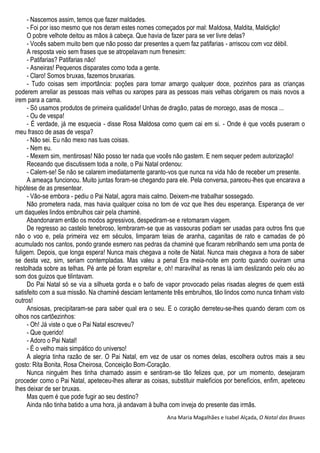 - Nascemos assim, temos que fazer maldades.
- Foi por isso mesmo que nos deram estes nomes começados por mal: Maldosa, Maldita, Maldição!
O pobre velhote deitou as mãos à cabeça. Que havia de fazer para se ver livre delas?
- Vocês sabem muito bem que não posso dar presentes a quem faz patifarias - arriscou com voz débil.
A resposta veio sem frases que se atropelavam num frenesim:
- Patifarias? Patifarias não!
- Asneiras! Pequenos disparates como toda a gente.
- Claro! Somos bruxas, fazemos bruxarias.
- Tudo coisas sem importância: poções para tornar amargo qualquer doce, pozinhos para as crianças
poderem arreliar as pessoas mais velhas ou xaropes para as pessoas mais velhas obrigarem os mais novos a
irem para a cama.
- Só usamos produtos de primeira qualidade! Unhas de dragão, patas de morcego, asas de mosca ...
- Ou de vespa!
- É verdade, já me esquecia - disse Rosa Maldosa como quem cai em si. - Onde é que vocês puseram o
meu frasco de asas de vespa?
- Não sei. Eu não mexo nas tuas coisas.
- Nem eu.
- Mexem sim, mentirosas! Não posso ter nada que vocês não gastem. E nem sequer pedem autorização!
Receando que discutissem toda a noite, o Pai Natal ordenou:
- Calem-se! Se não se calarem imediatamente garanto-vos que nunca na vida hão de receber um presente.
A ameaça funcionou. Muito juntas foram-se chegando para ele. Pela conversa, pareceu-lhes que encarava a
hipótese de as presentear.
- Vão-se embora - pediu o Pai Natal, agora mais calmo. Deixem-me trabalhar sossegado.
Não prometera nada, mas havia qualquer coisa no tom de voz que lhes deu esperança. Esperança de ver
um daqueles lindos embrulhos cair pela chaminé.
Abandonaram então os modos agressivos, despediram-se e retomaram viagem.
De regresso ao castelo tenebroso, lembraram-se que as vassouras podiam ser usadas para outros fins que
não o voo e, pela primeira vez em séculos, limparam teias de aranha, caganitas de rato e camadas de pó
acumulado nos cantos, pondo grande esmero nas pedras da chaminé que ficaram rebrilhando sem uma ponta de
fuligem. Depois, que longa espera! Nunca mais chegava a noite de Natal. Nunca mais chegava a hora de saber
se desta vez, sim, seriam contempladas. Mas valeu a penal Era meia-noite em ponto quando ouviram uma
restolhada sobre as telhas. Pé ante pé foram espreitar e, oh! maravilha! as renas lá iam deslizando pelo céu ao
som dos guizos que tilintavam.
Do Pai Natal só se via a silhueta gorda e o bafo de vapor provocado pelas risadas alegres de quem está
satisfeito com a sua missão. Na chaminé desciam lentamente três embrulhos, tão lindos como nunca tinham visto
outros!
Ansiosas, precipitaram-se para saber qual era o seu. E o coração derreteu-se-lhes quando deram com os
olhos nos cartõezinhos:
- Oh! Já viste o que o Pai Natal escreveu?
- Que querido!
- Adoro o Pai Natal!
- É o velho mais simpático do universo!
A alegria tinha razão de ser. O Pai Natal, em vez de usar os nomes delas, escolhera outros mais a seu
gosto: Rita Bonita, Rosa Cheirosa, Conceição Bom-Coração.
Nunca ninguém lhes tinha chamado assim e sentiram-se tão felizes que, por um momento, desejaram
proceder como o Pai Natal, apeteceu-lhes alterar as coisas, substituir malefícios por benefícios, enfim, apeteceu
lhes deixar de ser bruxas.
Mas quem é que pode fugir ao seu destino?
Ainda não tinha batido a uma hora, já andavam à bulha com inveja do presente das irmãs.
Ana Maria Magalhães e Isabel Alçada, O Natal das Bruxas
 