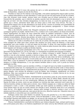 A menina dos fósforos
Estava tanto frio! A neve não parava de cair e a noite aproximava-se. Aquela era a última
noite de Dezembro, véspera do dia de Ano Novo.
Perdida no meio do frio intenso e da escuridão, uma pobre rapariguinha seguia pela rua fora,
com a cabeça descoberta e os pés descalços. É certo que ao sair de casa trazia um par de chinelos,
mas não duraram muito tempo, porque eram uns chinelos que já tinham pertencido à mãe, e
ficavam-lhe tão grandes, que a menina os perdeu quando teve de atravessar a rua a correr para
fugir de um trem. Um dos chinelos desapareceu no meio da neve, e o outro foi apanhado por um
garoto que o levou, pensando fazer dele um berço para a irmã mais nova brincar. Por isso, a
rapariguinha seguia com os pés descalços e já roxos de frio. Levava no avental uma quantidade de
fósforos, e estendia um maço deles a toda a gente que passava, apregoando: «- Quem compra
fósforos bons e baratos?»
Mas o dia tinha-lhe corrido mal. Ninguém comprara os fósforos, e, portanto, ela ainda não
conseguira ganhar um tostão. Sentia fome e frio, e estava com a cara pálida e as faces encovadas.
Pobre rapariguinha! Os flocos de neve caíam-lhe sobre os cabelos compridos e loiros, que se
encaracolavam graciosamente em volta do pescoço magrinho; mas ela nem pensava nos seus
cabelos encaracolados. Através das janelas, as luzes vivas e o cheiro da carne assada chegavam à
rua, porque era véspera de Ano Novo. Nisso, sim, é que ela pensava.
Sentou-se no chão e encolheu-se no canto de um portal. Sentia cada vez mais frio, mas não
tinha coragem de voltar para casa, porque não vendera um único maço de fósforos, e não podia
apresentar nem uma moeda, e o pai era capaz de lhe bater. E afinal, em casa também não havia
calor. A família morava numa água-furtada, e o vento metia-se pelos buracos das telhas, apesar de
terem tapado com farrapos e palha as fendas maiores.
Tinha as mãos quase paralisadas com o frio. Ah, como o calorzinho de um fósforo aceso lhe
faria bem! Se ela tirasse um, um só, do maço, e o acendesse na parede para aquecer os dedos!
Pegou num fósforo e…Fcht!, a chama espirrou e o fósforo começou a arder! Parecia a chama
quente e viva de uma candeia, quando a menina a tapou com a mão. Mas… que luz era aquela? A
menina julgou que estava sentada em frente de um fogão de sala cheio de ferros rendilhados, com
um guarda-fogo de cobre reluzente. O lume ardia com uma chama tão intensa, e dava um calor tão
bom! Mas, o que se passava? A menina estendia já os pés para se aquecer, quando a chama se
apagou e o fogão desapareceu. E viu que estava sentada sobre a neve, com a ponta do fósforo
queimado na mão.
Riscou outro fósforo, que se acendeu e brilhou, e o lugar em que a luz batia na parede tornou-
se transparente como tule. E a rapariguinha viu o interior de uma sala de jantar onde a mesa estava
coberta por uma toalha branca, resplandecente de loiças finas, e mesmo no meio da mesa havia um
ganso assado, com recheio de ameixas e puré de batata, que fumegava, espalhando um cheiro
apetitoso. Mas, que surpresa e que alegria! O fósforo apagou-se, e a pobre menina só viu na sua
frente a parede negra e fria.
E acendeu um terceiro fósforo. Imediatamente se encontrou junto de uma enorme árvore de
Natal. Era ainda maior e mais rica do que outra que tinha visto no último Natal, através da porta
envidraçada, em casa de um rico comerciante. Milhares de velinhas ardiam nos ramos verdes, e
figuras de todas as cores, como as que enfeitam as montras das lojas, pareciam sorrir para ela. A
menina levantou ambas as mãos para a árvore, mas o fósforo apagou-se, e todas as velas de Natal
começaram a subir, a subir, e ela percebeu então que eram apenas as estrelas a brilhar no céu.
Uma estrela maior do que as outras desceu em direção à terra, deixando atrás de si um comprido
rasto de luz. «Foi alguém que morreu», pensou para consigo a menina; porque a avó, a única
pessoa que tinha sido boa para ela, mas que já não era viva, dizia-lhe muita vez: «Quando vires uma
estrela cadente, é uma alma que vai a caminho do céu.»
Esfregou ainda mais outro fósforo na parede: fez-se uma grande luz, e no meio apareceu a
avó, de pé, com uma expressão muito suave, cheia de felicidade! «- Avó!», gritou a menina, «- Leva-
me contigo! Quando este fósforo se apagar, eu sei que já não estarás aqui. Vais desaparecer como
o fogão de sala, como o ganso assado, e como a árvore de Natal, tão linda.»
Riscou imediatamente o punhado de fósforos que restava daquele maço, porque queria que a
avó continuasse junto dela, e os fósforos espalharam em redor uma luz tão brilhante como se fosse
 