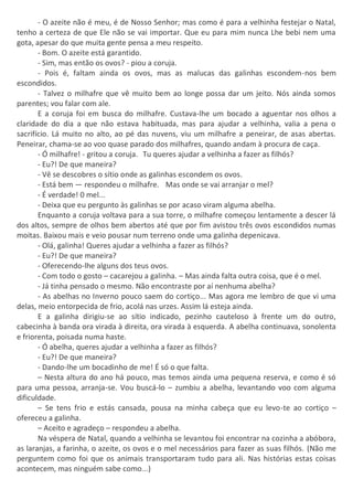 - O azeite não é meu, é de Nosso Senhor; mas como é para a velhinha festejar o Natal,
tenho a certeza de que Ele não se vai importar. Que eu para mim nunca Lhe bebi nem uma
gota, apesar do que muita gente pensa a meu respeito.
- Bom. O azeite está garantido.
- Sim, mas então os ovos? - piou a coruja.
- Pois é, faltam ainda os ovos, mas as malucas das galinhas escondem-nos bem
escondidos.
- Talvez o milhafre que vê muito bem ao longe possa dar um jeito. Nós ainda somos
parentes; vou falar com ale.
E a coruja foi em busca do milhafre. Custava-lhe um bocado a aguentar nos olhos a
claridade do dia a que não estava habituada, mas para ajudar a velhinha, valia a pena o
sacrifício. Lá muito no alto, ao pé das nuvens, viu um milhafre a peneirar, de asas abertas.
Peneirar, chama-se ao voo quase parado dos milhafres, quando andam à procura de caça.
- Ó milhafre! - gritou a coruja. Tu queres ajudar a velhinha a fazer as filhós?
- Eu?! De que maneira?
- Vê se descobres o sítio onde as galinhas escondem os ovos.
- Está bem — respondeu o milhafre. Mas onde se vai arranjar o mel?
- É verdade! 0 mel...
- Deixa que eu pergunto às galinhas se por acaso viram alguma abelha.
Enquanto a coruja voltava para a sua torre, o milhafre começou lentamente a descer lá
dos altos, sempre de olhos bem abertos até que por fim avistou três ovos escondidos numas
moitas. Baixou mais e veio pousar num terreno onde uma galinha depenicava.
- Olá, galinha! Queres ajudar a velhinha a fazer as filhós?
- Eu?! De que maneira?
- Oferecendo-lhe alguns dos teus ovos.
- Com todo o gosto – cacarejou a galinha. – Mas ainda falta outra coisa, que é o mel.
- Já tinha pensado o mesmo. Não encontraste por aí nenhuma abelha?
- As abelhas no Inverno pouco saem do cortiço... Mas agora me lembro de que vi uma
delas, meio entorpecida de frio, acolá nas urzes. Assim lá esteja ainda.
E a galinha dirigiu-se ao sítio indicado, pezinho cauteloso à frente um do outro,
cabecinha à banda ora virada à direita, ora virada à esquerda. A abelha continuava, sonolenta
e friorenta, poisada numa haste.
- Ó abelha, queres ajudar a velhinha a fazer as filhós?
- Eu?! De que maneira?
- Dando-lhe um bocadinho de me! É só o que falta.
– Nesta altura do ano há pouco, mas temos ainda uma pequena reserva, e como é só
para uma pessoa, arranja-se. Vou buscá-lo – zumbiu a abelha, levantando voo com alguma
dificuldade.
– Se tens frio e estás cansada, pousa na minha cabeça que eu levo-te ao cortiço –
ofereceu a galinha.
– Aceito e agradeço – respondeu a abelha.
Na véspera de Natal, quando a velhinha se levantou foi encontrar na cozinha a abóbora,
as laranjas, a farinha, o azeite, os ovos e o mel necessários para fazer as suas filhós. (Não me
perguntem como foi que os animais transportaram tudo para ali. Nas histórias estas coisas
acontecem, mas ninguém sabe como...)
 