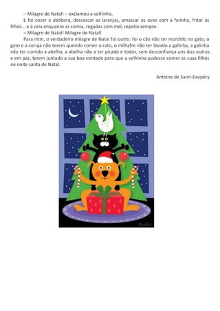 – Milagre de Natal! – exclamou a velhinha.
E foi cozer a abóbora, descascar as laranjas, amassar os ovos com a farinha, fritar as
filhós… e à ceia enquanto as comia, regadas com mel, repetia sempre:
– Milagre de Natal! Milagre de Natal!
Para mim, o verdadeiro milagre de Natal foi outro: foi o cão não ter mordido no gato, o
gato e a coruja não terem querido comer o rato, o milhafre não ter levado a galinha, a galinha
não ter comido a abelha, a abelha não a ter picado e todos, sem desconfiança uns dos outros
e em paz, terem juntado a sua boa vontade para que a velhinha pudesse comer as suas filhós
na noite santa de Natal.
Antoine de Saint-Exupéry
 