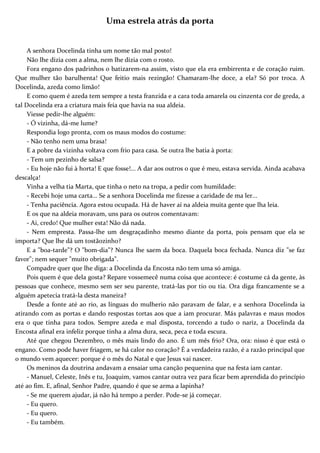 Uma estrela atrás da porta
A senhora Docelinda tinha um nome tão mal posto!
Não lhe dizia com a alma, nem lhe dizia com o rosto.
Fora engano dos padrinhos o batizarem-na assim, visto que ela era embirrenta e de coração ruim.
Que mulher tão barulhenta! Que feitio mais rezingão! Chamaram-lhe doce, a ela? Só por troca. A
Docelinda, azeda como limão!
E como quem é azeda tem sempre a testa franzida e a cara toda amarela ou cinzenta cor de greda, a
tal Docelinda era a criatura mais feia que havia na sua aldeia.
Viesse pedir-lhe alguém:
- Ó vizinha, dá-me lume?
Respondia logo pronta, com os maus modos do costume:
- Não tenho nem uma brasa!
E a pobre da vizinha voltava com frio para casa. Se outra lhe batia à porta:
- Tem um pezinho de salsa?
- Eu hoje não fui à horta! E que fosse!... A dar aos outros o que é meu, estava servida. Ainda acabava
descalça!
Vinha a velha tia Marta, que tinha o neto na tropa, a pedir com humildade:
- Recebi hoje uma carta... Se a senhora Docelinda me fizesse a caridade de ma ler...
- Tenha paciência. Agora estou ocupada. Há de haver aí na aldeia muita gente que lha leia.
E os que na aldeia moravam, uns para os outros comentavam:
- Ai, credo! Que mulher esta! Não dá nada.
- Nem empresta. Passa-lhe um desgraçadinho mesmo diante da porta, pois pensam que ela se
importa? Que lhe dá um tostãozinho?
E a "boa-tarde"? O "bom-dia"? Nunca lhe saem da boca. Daquela boca fechada. Nunca diz "se faz
favor"; nem sequer "muito obrigada".
Compadre quer que lhe diga: a Docelinda da Encosta não tem uma só amiga.
Pois quem é que dela gosta? Repare vossemecê numa coisa que acontece: é costume cá da gente, às
pessoas que conhece, mesmo sem ser seu parente, tratá-las por tio ou tia. Ora diga francamente se a
alguém apetecia tratá-la desta maneira?
Desde a fonte até ao rio, as línguas do mulherio não paravam de falar, e a senhora Docelinda ia
atirando com as portas e dando respostas tortas aos que a iam procurar. Más palavras e maus modos
era o que tinha para todos. Sempre azeda e mal disposta, torcendo a tudo o nariz, a Docelinda da
Encosta afinal era infeliz porque tinha a alma dura, seca, peca e toda escura.
Até que chegou Dezembro, o mês mais lindo do ano. É um mês frio? Ora, ora: nisso é que está o
engano. Como pode haver friagem, se há calor no coração? É a verdadeira razão, é a razão principal que
o mundo vem aquecer: porque é o mês do Natal e que Jesus vai nascer.
Os meninos da doutrina andavam a ensaiar uma canção pequenina que na festa iam cantar.
- Manuel, Celeste, Inês e tu, Joaquim, vamos cantar outra vez para ficar bem aprendida do princípio
até ao fim. E, afinal, Senhor Padre, quando é que se arma a lapinha?
- Se me querem ajudar, já não há tempo a perder. Pode-se já começar.
- Eu quero.
- Eu quero.
- Eu também.
 