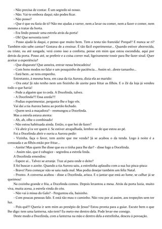- Não precisa de contar. É um segredo só nosso.
- Não. Vai-te embora daqui; não podes ficar.
- Não posso?
- Que é que eu fazia de ti? Não me ajudas a varrer, nem a lavar ou comer, nem a fazer o comer, nem
mesmo a tratar da horta.
- Era lindo possuir uma estrela atrás da porta!
- Oh! Que serventia tem?
- Posso ajudá-la daqui, e penso que muito bem. Tem a testa tão franzida! Porquê? E nunca se ri?
Também não sabe cantar? Gostava de a ensinar. É tão fácil experimentar... Quando estiver aborrecida,
ou triste, ou até zangada, verá como isso a conforta, pense em mim que estou escondida, aqui por
detrás da porta. Posso até, se preferir e a coisa correr mal, ligeiramente tossir para lhe fazer sinal. Quer
aceitar a experiência?
- Que disparate! Que asneira, entrar nessa brincadeira!
- Com bons modos no falar e um pouquinho de paciência... Assim só...deste tamanho...
- Está bem...se tens empenho.
Entretanto, à mesma hora, em casa da tia Aurora, dizia ela ao marido:
- Ora esta! Já não tenho nem um fiozinho de azeite para fritar as filhós. E o Zé da loja já vendeu
todo o que havia!
- Pede a alguém que to ceda. A Docelinda, talvez.
- A Docelinda?!! Essa azeda?!!
- Podias experimentar, pergunta-lhe e logo vês.
Vai daí a tia Aurora bateu ao portão fechado.
- Quem será a maçadora? - resmungou a Docelinda.
Mas a estrela estava atenta:
- Ah, ah, olhe o combinado!
- Não estou habituada ainda. Então, o que hei de fazer?
- Vá abrir p'ra ver quem é. Se estiver atrapalhada, lembre-se de que estou ao pé.
Foi a Docelinda abrir e ouviu a Aurora pedir:
- Vizinha, faça o favor, tem azeite que me venda? Já se acabou o da tenda. Logo à noite é a
consoada e as filhós estão por fritar...
- Azeite! Mas quem lhe disse que eu o tinha para lhe dar? - disse logo a Docelinda.
- Assim não, que é rabugice - segredou a estrela linda.
A Docelinda emendou:
- Espere aí... Talvez se arranje. Traz aí para onde o deite?
E foi buscar o azeite. Quando a tia Aurora saiu, a estrelinha aplaudiu com a sua luz pisca-pisca:
- Bravo! Para começar não se saiu nada mal. Mas podia desejar também um feliz Natal.
- Pronto. A conversa acabou - disse a Docelinda, arisca. E o jantar que está ao lume, se calhar já se
queimou!
Na cozinha grande e fria, a Docelinda comeu. Depois levantou a mesa. Atrás da porta luzia, muito
viva, muita acesa, a estrela vinda do céu.
- Não vai à missa do Galo? - Perguntou ela, baixinho.
- Com poucas pessoas falo. E está tão mau o caminho. Não vou por aí assim, aos tropeções sem ter
luz.
- Pois quê?! Queria ir sem mim ao presépio de Jesus? Estou pronta para a guiar. Escute bem o que
lhe digo: tem uma lanterna, não tem? Eu meto-me dentro dela. Pode levar-me consigo.
Deste modo a Docelinda, com a lanterna na mão e dentro dela a estrelinha, desceu à povoação.
 