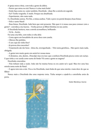 A igreja estava cheia, com toda a gente da aldeia.
- Parece que estou no céu! Nunca vi coisa mais linda!
- Então faça como eu: cante também, Docelinda - disse-lhe a estrela em segredo.
- Eu?! Tenho vergonha. E medo. Porque sou desafinada.
- Experimente, não custa nada.
E a Docelinda cantou. Por fim, a missa acabou. Todo o povo no portal desejava boas festas:
- Feliz e santo Natal!
- Boas festas, Docelinda. Inda bem que está presente. Não quer ir à nossa casa para consoar com a
gente? - convidou a tia Aurora. - Venha provar as filhós fritinhas no seu azeite.
A Docelinda hesitava, mas a estrela aconselhava, brilhando:
- Vá lá... Aceite.
Foi uma ceia feliz, com todos à volta dela:
- Coma agora um bocadinho de arroz doce com canela.
- Oferece-lhe pinhões.
- E um copo de vinho fino?
- Já provou dos coscorões?
- Vossemecês são tão bons - dizia ela, envergonhada. - Têm tanta gentileza... Não quero mais nada,
obrigada.
- A gente tem muito gosto em sentá-la à nossa mesa.
- E dizíamos, nós, dantes...Desculpe mas era isso: que a senhora Docelinda picava como um ouriço.
E que tinha a voz azeda como sumo de limão! Vê como a gente se engana?
Docelinda concordou:
- Pois tinham toda a razão. Inda não há muitas horas eu era assim tal e qual. Mas tive uma boa
estrela nesta noite de Natal.
- E agora tem-nos a nós. Viva a tia Docelinda, mais linda do que uma estrela e mais doce do que as
filhós!
Nunca mais a Docelinda deu uma resposta torta. Tinha sempre a ajudá-la a estrelinha atrás da
porta.
Isabel Mendonça Soares
 