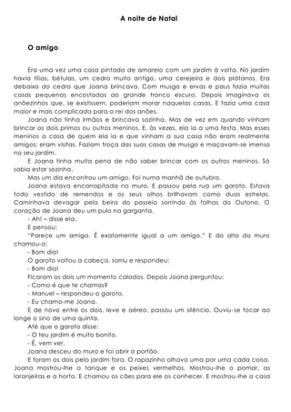 A noite de Natal
O amigo
Era uma vez uma casa pintada de amarelo com um jardim à volta. No jardim
havia tílias, bétulas, um cedro muito antigo, uma cerejeira e dois plátanos. Era
debaixo do cedro que Joana brincava. Com musgo e ervas e paus fazia muitas
casas pequenas encostadas ao grande tronco escuro. Depois imaginava os
anõezinhos que, se existissem, poderiam morar naquelas casas. E fazia uma casa
maior e mais complicada para o rei dos anões.
Joana não tinha irmãos e brincava sozinha. Mas de vez em quando vinham
brincar os dois primos ou outros meninos. E, às vezes, ela ia a uma festa. Mas esses
meninos a casa de quem ela ia e que vinham a sua casa não eram realmente
amigos: eram visitas. Faziam troça das suas casas de musgo e maçavam-se imenso
no seu jardim.
E Joana tinha muita pena de não saber brincar com os outros meninos. Só
sabia estar sozinha.
Mas um dia encontrou um amigo. Foi numa manhã de outubro.
Joana estava encarrapitada no muro. E passou pela rua um garoto. Estava
todo vestido de remendos e os seus olhos brilhavam como duas estrelas.
Caminhava devagar pela beira do passeio sorrindo às folhas do Outono. O
coração de Joana deu um pulo na garganta.
- Ah! – disse ela.
E pensou:
“Parece um amigo. É exatamente igual a um amigo.” E do alto do muro
chamou-o:
- Bom dia!
O garoto voltou a cabeça, sorriu e respondeu:
- Bom dia!
Ficaram os dois um momento calados. Depois Joana perguntou:
- Como é que te chamas?
- Manuel – respondeu o garoto.
- Eu chamo-me Joana.
E de novo entre os dois, leve e aéreo, passou um silêncio. Ouviu-se tocar ao
longe o sino de uma quinta.
Até que o garoto disse:
- O teu jardim é muito bonito.
- É, vem ver.
Joana desceu do muro e foi abrir o portão.
E foram os dois pelo jardim fora. O rapazinho olhava uma por uma cada coisa.
Joana mostrou-lhe o tanque e os peixes vermelhos. Mostrou-lhe o pomar, as
laranjeiras e a horta. E chamou os cães para ele os conhecer. E mostrou-lhe a casa
 