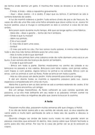 da lenha onde dormia um gato. E mostrou-lhe todas as árvores e as relvas e as
flores.
- É lindo, é lindo – dizia o rapazinho gravemente.
- Aqui – disse Joana – é o cedro. É aqui que eu brinco. E sentaram-se sob a
sombra redonda do cedro.
A luz da manhã rodeava o jardim: tudo estava cheio de paz e de frescura. Às
vezes do alto de uma tília caía uma folha amarela que dava voltas no ar. Joana foi
buscar pedras, paus e musgo e começaram os dois a construir a casa do rei dos
anões.
Brincaram assim durante muito tempo. Até que ao longe apitou uma fábrica.
- Meio-dia – disse o garoto -, tenho de me ir embora.
- Onde é que tu moras?
- Além nos pinhais.
- É lá a tua casa?
- É, mas não é bem uma casa.
- Então?
- O meu pai está no céu. Por isso somos muito pobres. A minha mãe trabalha
todo o dia mas não temos dinheiro para ter uma casa.
- Mas à noite onde é que dormes?
- O dono dos pinhais tem uma cabana onde de noite dormem uma vaca e um
burro. E por esmola dá-me licença de dormir ali também.
- E onde é que brincas?
- Brinco em toda a parte. Dantes morávamos no centro da cidade e eu
brincava no passeio e nas valetas. Brincava com latas vazias, com jornais velhos,
com trapos e com pedras. Agora brinco no pinhal e na estrada. Brinco com as
ervas, com os animais e com as flores. Pode-se brincar em toda a parte.
- Mas eu não posso sair deste jardim. Volta amanhã para brincar comigo.
E daí em diante todas as manhãs o rapazinho passava pela rua. Joana
esperava-o empoleirada em cima do muro.
Abria-lhe a porta e iam os dois sentar-se sob a sombra redonda do cedro. E foi
assim que Joana encontrou um amigo.
Era um amigo maravilhoso. As flores voltavam as suas corolas quando ele
passava, a luz era mais brilhante em seu redor e os pássaros vinham comer na
palma das suas mãos as migalhas de pão que Joana ia buscar à cozinha.
A festa
Passaram muitos dias, passaram muitas semanas até que chegou o Natal.
E no dia de Natal Joana pôs o seu vestido de veludo azul, os seus sapatos de
verniz preto e muito bem penteada às sete e meia saiu do quarto e desceu a
escada.
Quando chegou ao andar de baixo ouviu vozes na sala grande; eram as
pessoas crescidas que estavam lá dentro. Mas Joana sabia que tinham fechado a
porta para ela não entrar. Por isso foi à casa de jantar ver se já lá estavam os
copos.
 